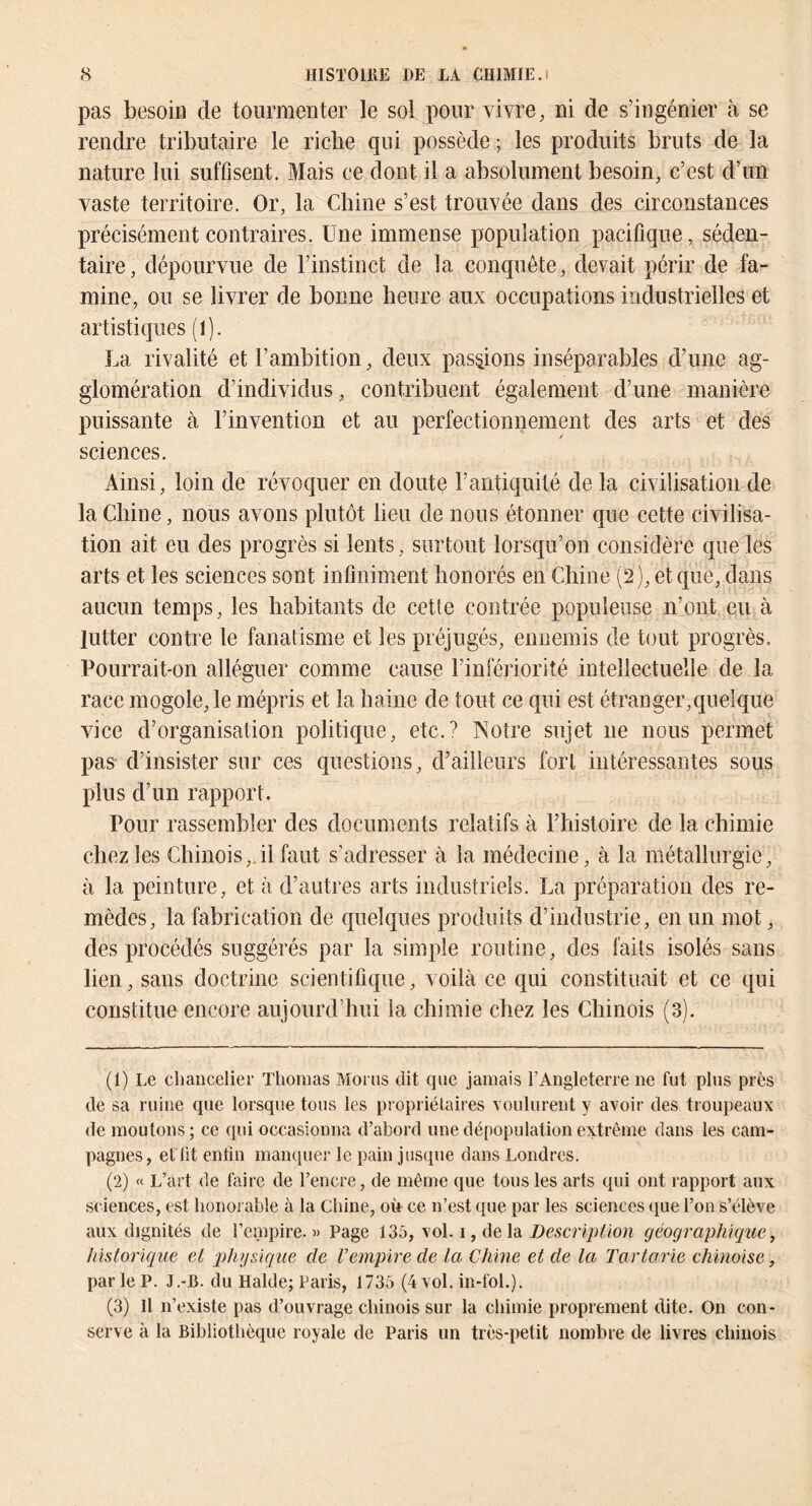 pas besoiü de tourmenter le sol pour vivre, ni de s’ingénier à se rendre tributaire le riche qui possède ; les produits bruts de la nature lui suffisent. Mais ce dont il a absolument besoin, c’est d’un vaste territoire. Or, la Chine s’est trouvée dans des circonstances précisément contraires. Une immense population pacifique, séden- taire, dépourvue de l’instinct de la conquête, devait périr de fa- mine, ou se livrer de bonne heure aux occupations industrielles et artistiques (l). La rivalité et l’ambition, deux passons inséparables d’une ag- glomération d’individus, contribuent également d’une manière puissante à l’invention et au perfectionnement des arts et des sciences. Ainsi, loin de révoquer en doute l’antiquité de la civilisation de la Chine, nous avons plutôt lieu de nous étonner que cette civilisa- tion ait eu des progrès si lents, surtout lorsqu’on considère que les arts et les sciences sont infiniment honorés en Chine (2), et que, dans aucun temps, les habitants de cette contrée populeuse n’ont eu à lutter contre le fanatisme et les préjugés, ennemis de tout progrès. Pourrait-on alléguer comme cause l’infériorité intellectuelle de la race mogole, le mépris et la haine de tout ce qui est étranger,quelque vice d’organisation politique, etc.? Notre sujet ne nous permet pas- d’insister sur ces questions, d’ailleurs fort, intéressantes sous plus d’un rapport. Pour rassembler des documents relatifs à l’histoire de la chimie chez les Chinois,.il faut s’adresser à la médecine, à la métallurgie, à la peinture, et à d’autres arts industriels. La préparation des re- mèdes, la fabrication de quelques produits d’industrie, en un mot, des procédés suggérés par la simple routine, des faits isolés sans lien, sans doctrine scientifique, voilà ce qui constituait et ce qui constitue encore aujourd’hui la chimie chez les Chinois (3). (1) Le chancelier Thomas Moi ns dit que jamais l’Angleterre ne fut plus près de sa ruine que lorsque tous les propriétaires Youlurent y avoir des troupeaux de moutons ; ce qui occasionna d’abord une dépopulation extrême dans les cam- pagnes, et'üt enfin manquer le pain jusque dans Londres. (2) « L’art de faire de l’encre, de même que tous les arts qui ont rapport aux sciences, est honorable à la Chine, où ce n’est que par les sciences que l’on s’élève aux dignités de l’empire. » Page 13^, \o\. i, delà Description géographique^ historique et q^hysique de Vempire de la Chine et de la Tarlarie chinoise, par le P. J.-B. du Halde; Paris, 1735 (4 vol. in-fol.). (3) Il n’existe pas d’ouvrage chinois sur la chimie proprement dite. On con- serve à la Bibliothèque royale de Paris un très-petit nombre de livres chinois