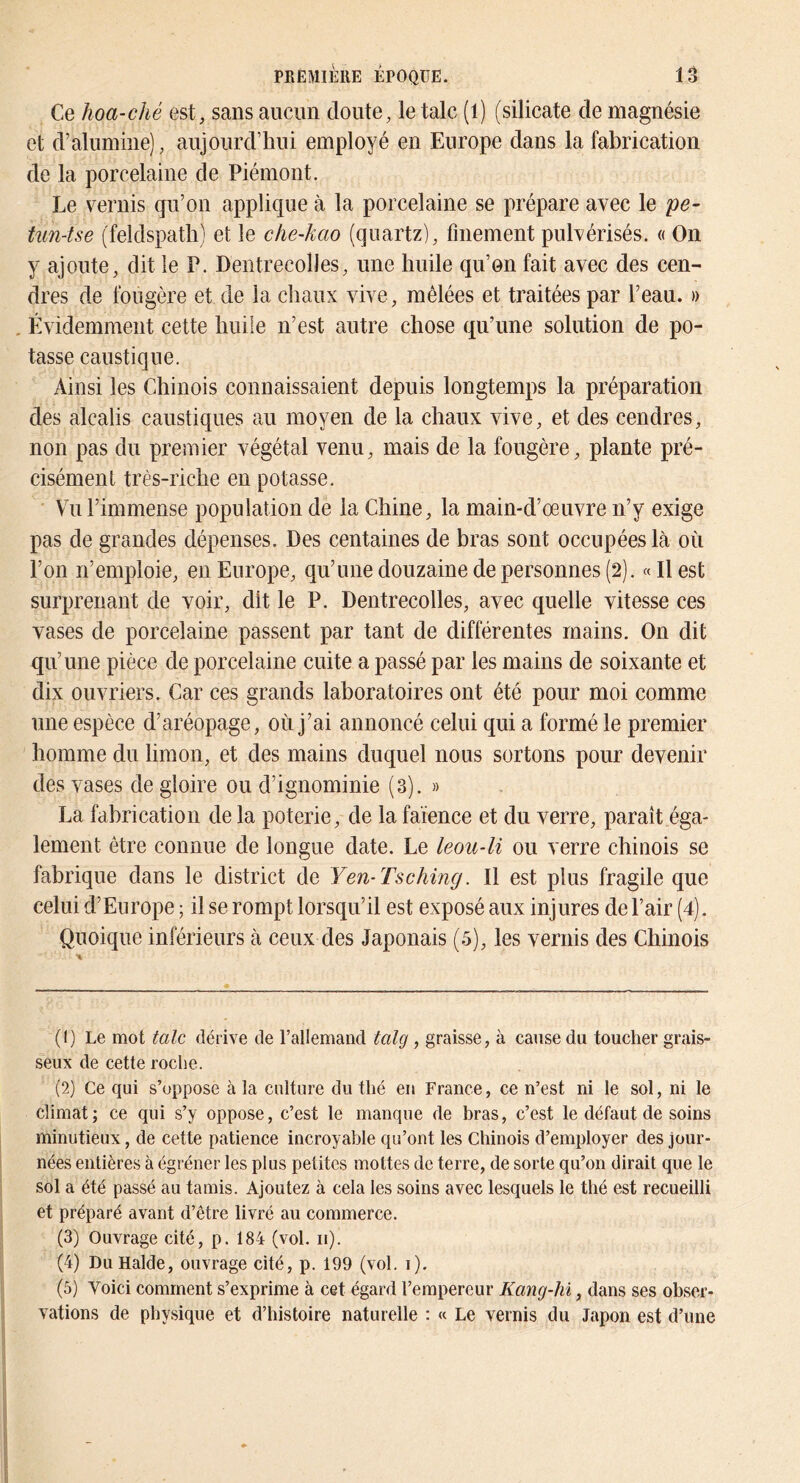 Ce hoa-ché est, sans aucun doute, le talc (l) (silicate de magnésie et d’alumine), aujourd’hui employé en Europe dans la fabrication de la porcelaine de Piémont. Le vernis qu’on applique à la porcelaine se prépare avec le pe- tun-tse (feldspath) et le che-kao (quartz), finement pulvérisés. « On y ajoute, dit le P. Dentrecolles, une huile qu’on fait avec des cen- dres de fougère et de la chaux vive, mêlées et traitées par l’eau. » , Évidemment cette huile n’est autre chose qu’une solution de po- tasse caustique. Ainsi les Chinois connaissaient depuis longtemps la préparation des alcalis caustiques au moyen de la chaux vive, et des cendres, non pas du premier végétal venu, mais de la fougère, plante pré- cisément très-riche en potasse. Vu l’immense population de la Chine, la main-d’œuvre n’y exige pas de grandes dépenses. Des centaines de bras sont occupées là où l’on n’emploie, en Europe, qu’une douzaine de personnes (2). « H est surprenant de voir, dit le P. Dentrecolles, avec quelle vitesse ces vases de porcelaine passent par tant de différentes mains. On dit qu’une pièce de porcelaine cuite a passé par les mains de soixante et dix ouvriers. Car ces grands laboratoires ont été pour moi comme une espèce d’aréopage, où j’ai annoncé celui qui a formé le premier homme du limon, et des mains duquel nous sortons pour devenir des vases de gloire ou d’ignominie (3). » La fabrication de la poterie, de la faïence et du verre, paraît éga- lement être connue de longue date. Le leou-li ou verre chinois se fabrique dans le district de Yen-Tsching. Il est plus fragile que celui d’Europe ; il se rompt lorsqu’il est exposé aux injures de Pair (4). Quoique inférieurs à ceux des Japonais (5), les vernis des Chinois (1) Le mot talc dérive de l’allemand talg , graisse, à cause du toucher grais- seux de cette roche. (2) Ce qui s’oppose à la culture du thé en France, ce n’est ni le sol, ni le climat; ce qui s’y oppose, c’est le manque de bras, c’est le défaut de soins minutieux, de cette patience incroyable qu’ont les Chinois d’employer des jour- nées entières à égréner les plus petites mottes de terre, de sorte qu’on dirait que le sol a été passé au tamis. Ajoutez à cela les soins avec lesquels le thé est recueilli et préparé avant d’être livré au commerce. (3) Ouvrage cité, p. 184 (vol. ii). (4) Du Halde, ouvrage cité, p. 199 (vol. i). (5) Voici comment s’exprime à cet égard l’empereur Kang-hi, dans ses obser- vations de physique et d’histoire naturelle : « Le vernis du Japon est d’une