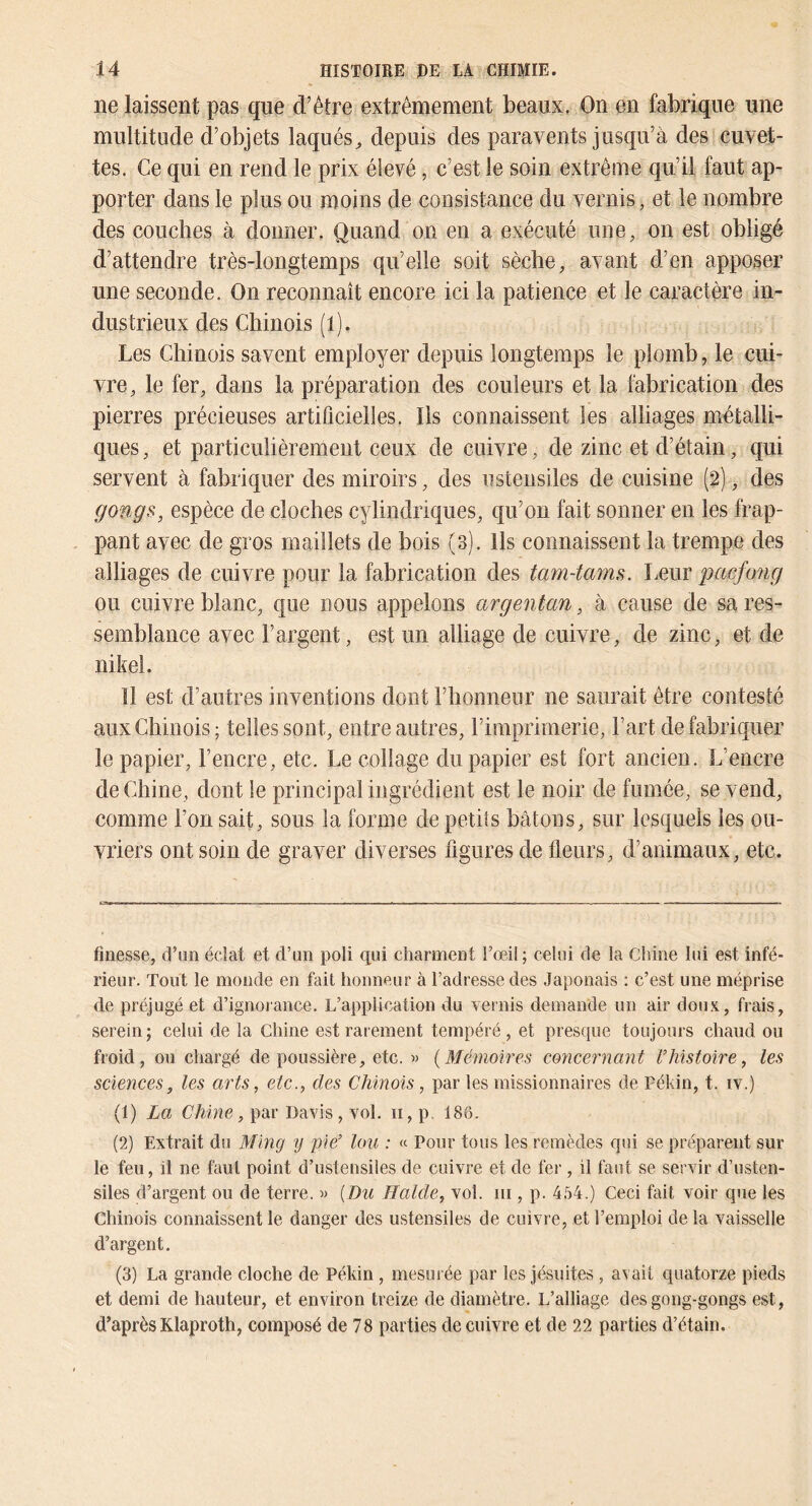 ne laissent pas qne d’être extrêmement beaux. On en fabrique une multitude d’objets laqués^ depuis des paravents jusqu’à des cuvet- tes. Ce qui en rend le prix élevé, c’est le soin extrême qu’il faut ap- porter dans le plus ou moins de consistance du vernis, et le nombre des couches à donner. Quand on en a exécuté une, on est obligé d’attendre très-longtemps qu’elle soit sèche, avant d’en apposer une seconde. On reconnaît encore ici la patience et le caractère in- dustrieux des Chinois (l). Les Chinois savent employer depuis longtemps le plomb, le cui- vre, le fer, dans la préparation des couleurs et la fabrication des pierres précieuses artificielles. Ils connaissent les alliages métalli- ques , et particulièrement ceux de cuivre, de zinc et d’étain, qui servent à fabriquer des miroirs, des ustensiles de cuisine (2), des gongs, espèce de cloches cylindriques, qu’on fait sonner en les frap- pant avec de gros maillets de bois (3). Ils connaissent la trempe des alliages de cuivre pour la fabrication des tam-tams. Leur pacfong ou cuivre blanc, que nous appelons argentan, à cause de sa res- semblance avec l’argent, est un alliage de cuivre, de zinc, et de nikel. Il est d’autres inventions dont l’honneur ne saurait être contesté aux Chinois; telles sont, entre autres, riraprirnerie, l’art de fabriquer le papier, l’encre, etc. Le collage du papier est fort ancien. L’encre de Chine, dont le principal ingrédient est le noir de fumée, se vend, comme l’on sait, sous la forme de petits bâtons, sur lesquels les ou- vriers ont soin de graver diverses figures de fleurs, d’animaux, etc. finesse, d’un éclat et d’un poli qui charment l’œil; celui de la Chine lui est infé- rieur. Tout le monde en fait honneur à l’adresse des Japonais : c’est une méprise de préjugé et d’ignorance. L’application du vernis demande un air doux, frais, serein; celui de la Chine est rarement tempéré, et presque toujours chaud ou froid, ou chargé de poussière, etc. « {Mémoires conceiimnt l’histoire, les sciences, les arts, etc., des Chinois, par les missionnaires de Pékin, t. iv.) (1) La Chine, par Davis, vol. ii, p, 186. (2) Extrait du Ming 'ij pie’ km : « Pour tous les remèdes qui se préparent sur le feu, il ne faut point d’ustensiles de cuivre et de fer , il faut se servir d’usten- siles d’argent ou de terre. » {Du Halde, vol. ni, p. 454.) Ceci fait voir que les Chinois connaissent le danger des ustensiles de cuivre, et l’emploi de la vaisselle d’argent. (3) La grande cloche do Pékin , mesurée par les jésuites , avait quatorze pieds et demi de hauteur, et environ treize de diamètre. L’alliage des gong-gongs est, d’après Klaproth, composé de 78 parties de cuivre et de 22 parties d’étain.