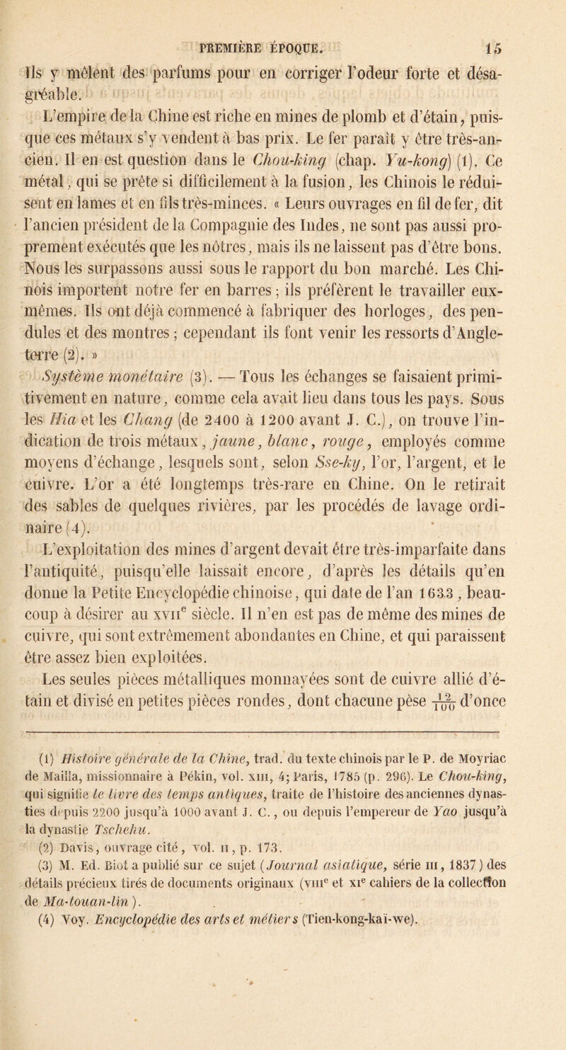 Ils y mêlent des parfums pour en corriger Fodeur forte et désa- gi'éable. L’empire delà Chine est riche en mines de plomb et d’étain, puis- que ces métaux s’y rendent à bas prix. Le fer paraît y être très-an- cien. Il en est question dans le Chou-king (chap. Yu-kong] (l). Ce métal, qui se prête si difficilement à la fusion, les Chinois le rédui- sent en lames et en fils très-minces. « Leurs ouvrages en fil de fer, dit l’ancien président de la Compagnie des Indes, ne sont pas aussi pro- prement exécutés que les nôtres, mais ils ne laissent pas d’être bons. Nous les surpassons aussi sous le rapport du bon marché. Les Chi- nois importent notre fer en barres ; ils préfèrent le travailler eux- mêmes. Ils ont déjà commencé à fabriquer des horloges, des pen- dules et des montres ; cependant ils font venir les ressorts d’Angle- teiTe (2). » Siystème monétaire (3). — Tous les échanges se faisaient primi- tivement en nature, comme cela avait heu dans tous les pays. Sous les Hia et les Chang (de 2400 à 1200 avant J. C.), on trouve l’in- dication de trois , jaune, blanc ^ rouge, employés comme moyens d’échange, lesquels sont, selon Sse-ky, l’or, l’argent, et le cuivre. L’or a été longtemps très-rare en Chine. On le retirait des sables de quelques rivières, par les procédés de lavage ordi- naire (4). L’exploitation des mines d’argent devait être très-imparfaite dans l’antiquité, puisqu’elle laissait encore, d’après les détails qu’en donne la Petite Encyclopédie chinoise, qui date de l’an 1633 , beau- coup à désirer au xvii^ siècle. Il n’en est pas de même des mines de cuivre, qui sont extrêmement abondantes en Chine, et qui paraissent être assez bien exploitées. Les seules pièces métalliques monnayées sont de cuivre allié d’é- tain et divisé en petites pièces rondes, dont chacune pèse d’once (1) Histoire générale de la Chine, trad. du texte chinois par le P. de Moyriac de Mailla, missionnaire à Pékin, vol. xiii, 4; Paris, 1785 (p. 290). Le Chou-king, qui signifie le livre des temps antiques, traite de riiistoire des anciennes dynas- ties depuis 2200 jusqu’à 1000 avant J. C., ou depuis l’empereur de Yao jusqu’à la dynastie Tscheku. (2) Davis, ouvrage cité, vol. ii,p. 173. (3) M. Ed. Biüt a publié sur ce sujet [Journal asiatique, série iii, 1837 ) des détails précieux tirés de documents originaux (viii® et xi® cahiers de la collecfîon de Ma-touan-lin). (4) Voy. Encyclopédie des arts et métiers (Tien-kong-kaï-we).