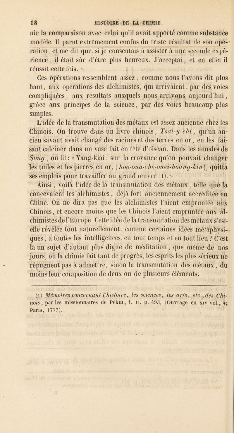 nir la comparaison avec celui qu’il avait apporté comme substance modèle. 11 parut extrêmement conlus du triste résultat de son opé- ration, et me dit que, si je consentais à assister à une seconde expé- rience , il était sûr d’être plus heureux. J’acceptai, et en effet il. réussit cette fois. « . . Ces opérations ressemblent assez, comme nous l’avons dit plus haut, aux opérations des alchimistes, qui arrivaient, par des voies compliquées, aux résultats auxquels nous arrivons aujourd’hui, grâce aux principes de la science, par des voies beaucoup plus simples. L’idée de la transmutation des métaux est assez ancienne chez les Chinois. On trouve dans un livre chinois, Tsai-y-chi, qu’un an- cien savant avait changé des racines et des terres en or, en les fai- sant calciner dans un vase fait en tête d’oiseau. Dans les annales de Sony , on lit: « Yang-kiai, sur la croyance qu’on pouvait changer les tuiles et les pierres en or, {hoa-oua-che-ouei-hoang'kin), quitta ses emplois pour travailler au grand œuvre il). » Ainsi, voilà l’idée de la transmutation des métaux, telle que la concevaient les'alchimistes, déjà fort anciennement accréditée en Chine. On ne dira pas que les alchimistes l’aient empruntée aux Chinois, et encore moins que les Chinois l’aient empruntée aux al- chimistes de l’Europe. Cette idée de la transmutation des métaux s’est- elle révélée tout naturellement , comme certaines idées mëfaphysi-. ques, à toutes les intelligences, en tout temps et en tout lieu ? C’est là un sujet d’autant plus digne de méditation, que même de nos jours, où la chimie fait tant de progrès, les esprits les plus sérieux ne répugnent pas à admettre, sinon la transmutation des métaux, du moins leur composition de deux ou de plusieurs éléments. (i) Mémoires concernant Vhistoire, les sciences, les arts, etc., des Chi- nois, par les missionnaires de Pékin, t. ii, p. 493. (Ouvrage en xiv vol., 4; Paris, 1777).