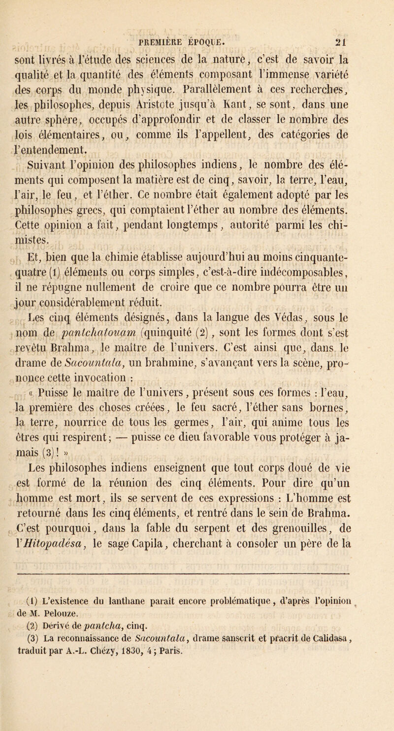 sont livrés à l’étude des sciences de la nature, c’est de savoir la qualité et la quantité des éléments composant l’immense variété des corps du monde physique. Parallèlement à ces recherches^ les philosophes, depuis Aristote jusqu’à Kant, se sont, dans une antre sphère, occupés d’approfondir et de classer le nombre des lois élémentaires, ou, comme ils l’appellent, des catégories de l’entendement. Suivant l’opinion des philosophes indiens, le nombre des élé- ments qui composent la matière est de cinq, savoir, la terre, l’eau. Pair, le feu, et l’éther. Ce nombre était également adopté par les philosophes grecs, qui comptaient l’éther au nombre des éléments. Cette opinion a fait, pendant longtemps, autorité parmi les chi- mistes. Et, bien que la chimie établisse aujourd’hui au moins cinquante- quatre (l) éléments ou corps simples, c’est-à-dire indécomposables, il ne répugne nullement de croire que ce nombre pourra être un jour considérablement réduit. Ees cinq éléments désignés, dans la langue des Védas, sous le nom de pantchoAoiiam (quinquité (2), sont les formes dont s’est revêtu Brahma, le maître de l’univers. C’est ainsi que, dans le drame de Sacountala, un hrahmine, s’avançant vers la scène, pro- nonce cette invocation : « Puisse le maître de l’univers, présent sous ces formes : l’eau, la première des choses créées, le feu sacré, l’éther sans bornes, la terre, nourrice de tous les germes, l’air, qui anime tous les êtres qui respirent ; — puisse ce dieu favorable vous protéger à ja- mais (3) ! » Les philosophes indiens enseignent que tout corps doué de vie est formé de la réunion des cinq éléments. Pour dire qu’un homme est mort, ils se servent de ces expressions : L’homme est retourné dans les cinq éléments, et rentré dans le sein de Brahma. C’est pourquoi, dans la fable du serpent et des grenouilles, de VHitopadésa, le sage Capila, cherchant à consoler un père de la (1) L’existence du lanthane paraît encore problématique, d’après l’opinion de M. Pelouze. (2) Dérivé de pantcha, cinq. (3) La reconnaissance de Sacountala y drame sanscrit et pfacrit de Calidasa, traduit par A.-L. Chézy, 1830, 4; Paris.