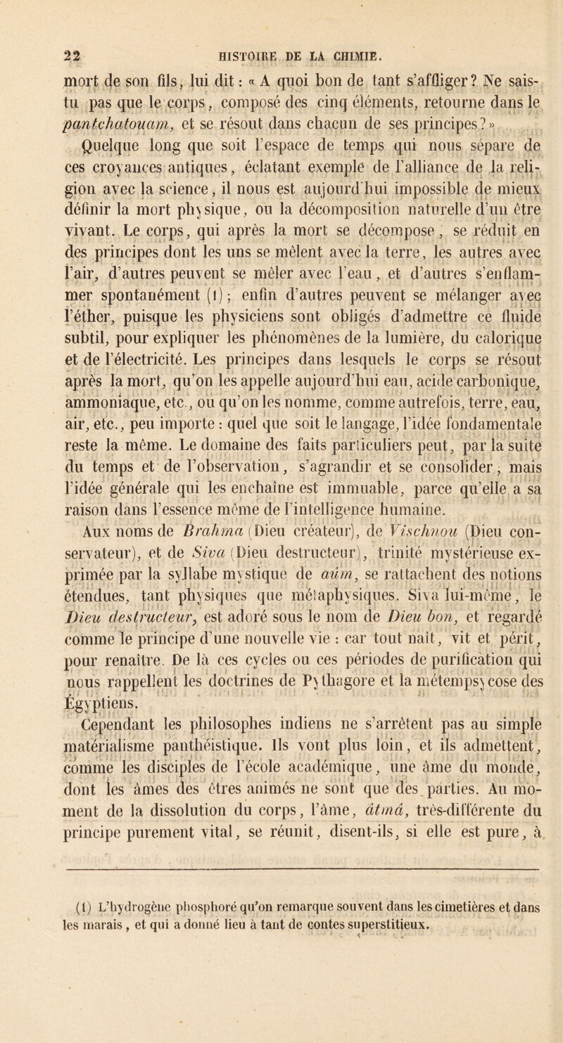 mort de son fils, lui dit : « A quoi bon de tant s’affliger? Ne sais- tu pas que le corps , composé des cinq éléments, retourne dans le panUhatouam, et se résout dans chacun de ses principes?» Quelque long que soit l’espace de temps qui nous sépare de ces croyances antiques, éclatant exemple de l’alliance de la reli- gion avec la science, il nous est aujourd'hui impossible de mieux définir la mort physique, ou la décomposition naturelle d’uii être vivant. Le corps, qui après la mort se décompose, se réduit en des principes dont les uns se mêlent avec la terre, les autres avec i’air, d’autres peuvent se mêler avec l’eau, et d’autres s’enflam- mer spontanément (i); enfin d’autres peuvent se mélanger avec î’éther, puisque les physiciens sont obligés d’admettre ce fluide subtil, pour expliquer les phénomènes de la lumière, du calorique et de l’électricité. Les principes dans lesquels le corps se résout après la mort, qu’on les appelle aujourd’hui eau, acide carbonique, ammoniaque, etc. , ou qu’on les nomme, comme autrefois, terre, eau, air, etc., peu importe : quel que soit le langage, l’idée fondamentale reste la même. Le domaine des faits parliculiers peut, par la suite du temps et de l’observation, s’agrandir et se consolider, mais l’idée générale qui les enchaîne est immuable, parce qu’elle a sa raison dans l’essence même de l’intelligence humaine. Aux noms de (Dieu créateur), de Vüchnou (Dieu con- servateur), et de (Dieu destructeur), trinité mystérieuse ex- primée par la syjlabe mystique de aûm, se rattachent des notions étendues, tant physiques que métaphysiques. Siva lui-même, le Dieu destructeur J est adoré sous le nom de Dieu bon, et regardé comme le principe d’une nouvelle vie : car tout naît, vit et périt, pour renaître. De Là ces cycles ou ces périodes de purification qui nous rappellent les doctrines de P^thagore et la métempsycose des Égyptiens. Cependant les philosophes indiens ne s’arrêtent pas au simple matérialisme panthéistique. Ils vont plus loin, et ils admettent, comme les disciples de l’école académique, une âme du monde, dont les âmes des êtres animés ne sont que dés parties. Au mo- ment de la dissolution du corps, l’âme, âtmâ, très-différente du principe purement vital, se réunit, disent-ils, si elle est pure, à (1) L’hydrogène phosphoré qu’on remarque souvent dans les cimetières et dans les marais, et qui a donné lieu à tant de contes superstitieux.