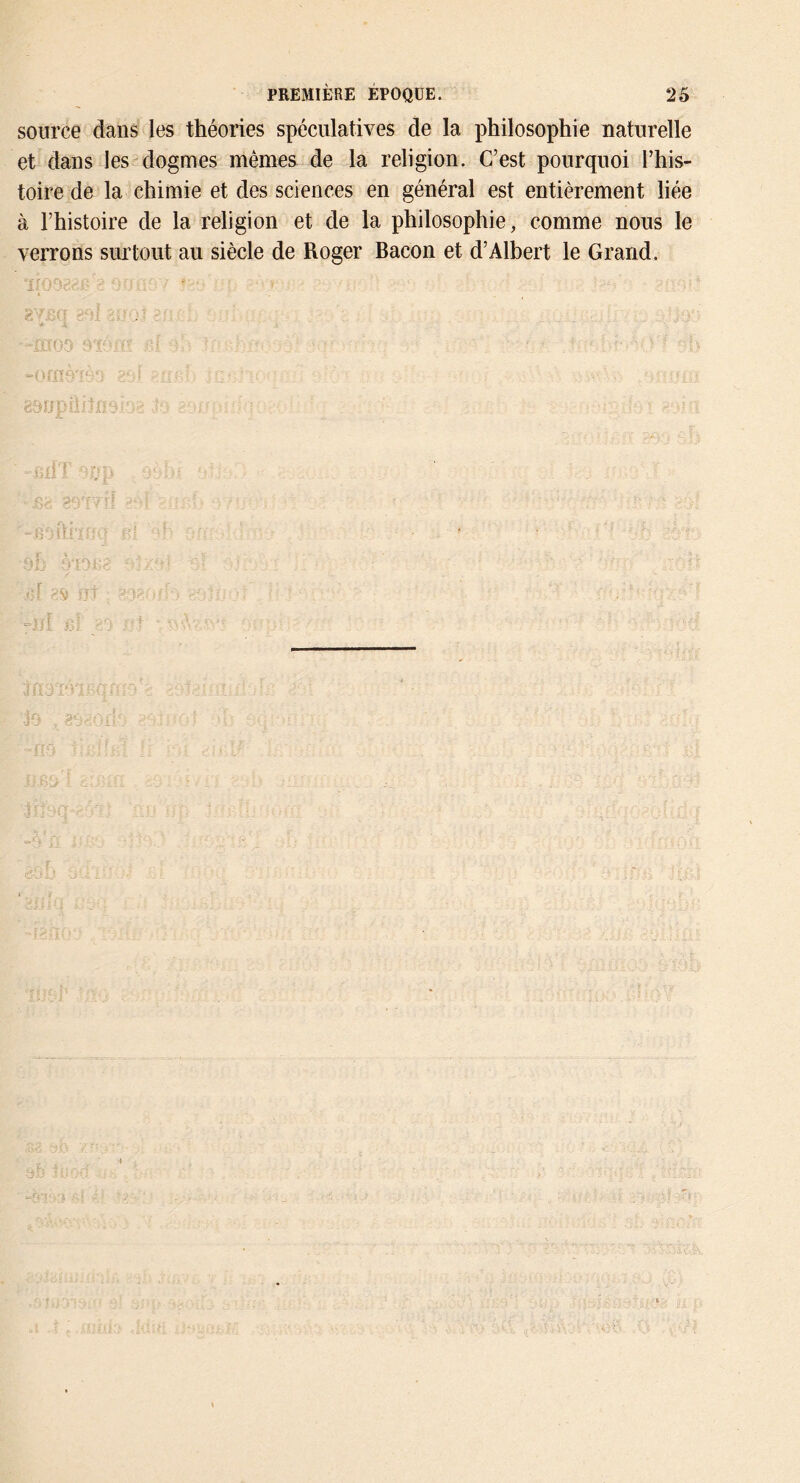 source dans les théories spéculatives de la philosophie naturelle et dans les'dogmes mêmes de la religion. C’est pourquoi l’his- toire de la chimie et des sciences en général est entièrement liée à l’histoire de la religion et de la philosophie, comme nous le verrons surtout au siècle de Roger Bacon et d’Albert le Grand.