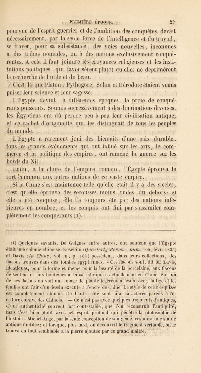 pourvue de l’esprit guerrier et de l’ambition des conquêtes, devait nécessairement, par la seule force de l’intelligence et du travail, se frayer, pour sa subsistance, des voies nouvelles, inconnues à des tribus nomades, ou. à des nations exclusivement conqué- rantes. A cela il faut joindre les croyances religieuses et les insti- tutions politiques, qui favorisèrent plutôt qu’elles ne déprimèrent la recherche de l’utile et du beau. C’est là que Platon, Pythagore, Solon et Hérodote étaient venus puiser leur science et leur sagesse. L’Égypte devint, à différentes époques, la proie de conqué- rants puissants. Soumis successivement à des dominations diverses, les Égyptiens ont dû perdre peu à peu leur civilisation antique, et ce cachet d’originalité qui les distinguait de tous les peuples du monde. L’Égypte a rarement joui des bienfaits d’une paix durable; tous les grands événements qui ont influé sur les arts, le com- merce et la politique des empires, ont ramené la guerre sur les bords du Nil. Enfin, à la chute de l’empire romain, l’Égypte éprouva le sort commun aux autres nations de ce vaste empire. Si la Chine s’est maintenue telle qu’elle était il y a des siècles, c’est qu’elle éprouva des secousses moins rudes du dehors : si elle a été conquise, elle l’a toujours été par des nations infé- rieures en nombre , et les conquis ont fini par s’assimiler com- plètement les conquérants (1). (1) Quelques savants, De Guignes entre autres, ont soutenu que l’Égypte était une colonie chinoise. Roseilini [Quarterly Review, nuin. 105, févr. 1835) et Davis {la Chine, vol. ii, p. 184) possèdent, dans leurs collections, des flacons trouvés dans des tombes égyptiennes. «Ces flacons sont, dit M. Davis, identiques, pour la forme et même pour la beauté de la porcelaine, aux flacons de senteur et aux: bouteilles à tabac fabi’quées acluellement en Chine. Sur un de ces flacons on voit une image de plante légèrement esquissée; la tige et les feuilles ont l’air d’un dessin exécuté à l’encre de Cl une. Le style de cette esquisse est complètement chinois. De l’autre côté sont cinq caractères pareils à l’é- criture cursive des Chinois. » — Ce n’est pas avec quelques fragments d’antiques, d’une authenticité souvent fort contestable, que l’on reconstruit l’antiquité; mais c’est bien plutôt avec cet esprit profond qui pénètre la philosophie de l’histoire. Michel-Ange, par la seule conception de son génie, restaura une statue antique mutilée; et lorsque, plus tard, on découvrit le fragment véritable, on le trouva en tout semblable à la pierre ajoutée par ce grand maître.