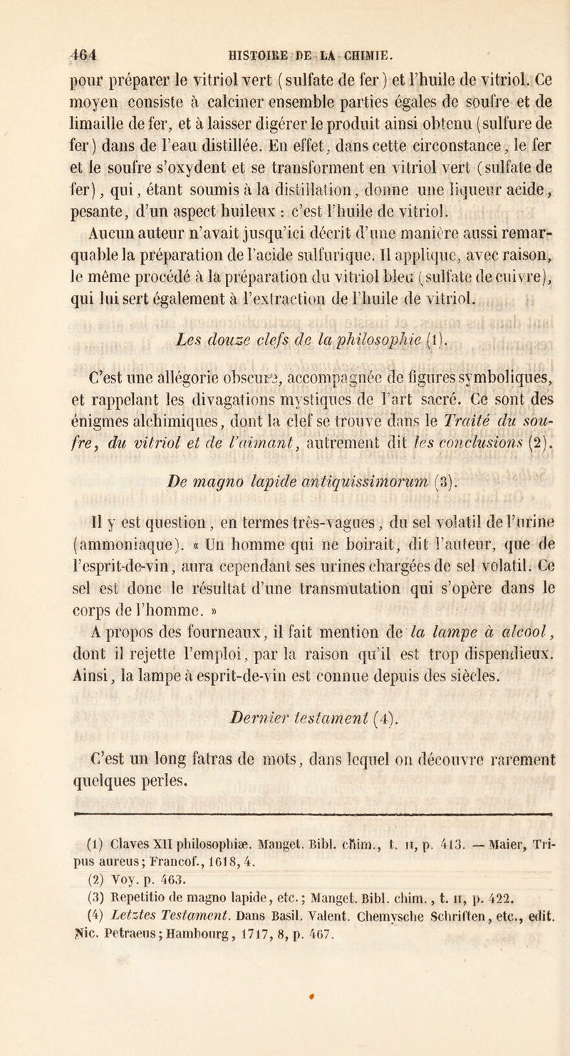 pour préparer le vitriol vert ( sulfate de fer ) et l’huile de vitriol. Ce moyen consiste à calciner ensemble parties égales de soufre et de limaille de fer, et à laisser digérer le produit ainsi obtenu (sulfure de fer) dans de l’eau distillée. En effet, dans cette circonstance, le fer et le soufre s’oxydent et se transforment en vitriol vert (sulfate de fer), qui, étant soumis à la distillation, donne une liqueur acide, pesante, d’un aspect huileux : c’est l’huile de vitriol. Aucun auteur n’avait jusqu’ici décrit d’une manière aussi remar- quable la préparation de l’acide sulfurique. Il applique, avec raison, le même procédé à la préparation du vitriol bleu (sulfate de cuivre), qui lui sert également à rextraction de l’huile de vitriol. Les douze clefs de la philosophie (l). C’est une allégorie obsciiFC, accompagnée de figures symboliques, et rappelant les divagations mystiques de l’art sacré. Ce sont des énigmes alchimiques, dont la clef se trouve dans le Traité du sou- fre, du vitriol et de Vaimant, autrement dit les conclusions (2). De magno lapide antiquissimorum (3). Il y est question, en termes très-vagues, du sel volatil de l’urine (ammoniaque). « Un homme qui ne boirait, dit l’auteur, que de l’esprit-de-vin, aura cependant ses urines chargées de sel volatil. Ce sel est donc le résultat d’une transmutation qui s’opère dans le corps de l’homme. » A propos des fourneaux, il fait mention de lampe à alcool, dont il rejette l’emploi, par la raison qu’il est trop dispendieux. Ainsi, la lampe à esprit-de-vin est connue depuis des siècles. Dernier testament (4). C’est un long fatras de mots, dans lequel on découvre rarement quelques perles. (1) Claves XII philosophîæ. Manget. Bibl. ebim., t. n, p. 4l3. —-Maier, Tri- piis aureus; Francof., 1618,4. (2) Voy. p. 463. (3) Repetitio de magno lapide, etc. ; Manget. Bibl. ebim., t. ii, p. 422. (4) Letztes Testament. Dans Basil. Valent, Chemysebe Sebriften, etc., edit. ?tic. Petraens ; Hambourg, 1717, 8, p. 467.