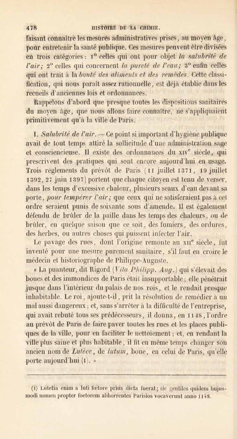 faisant connaître les mesurés administratives prises, au moyen âge, pour entretenir la santé publique. Ges mesures peuvent être divisées en trois catégories; celles qui ont pour objet la salubrité de Vair; celles qui concernent la pureté de Veau; 3*^ enfin celles qui ont trait à la bonté des aliments et des remèdes. Cette classi- fication, qui nous paraît assez rationnelle, est déjà établie dans les recueils d’anciennes lois et ordonnances. Rappelons d’abord que presque toutes les dispositions sanitaires du moyen âge, que nous allons faire connaître, ne s’appliquaient primitivement qu’à la ville de Paris. I. Salubrité de Vair. —Ce point si important d’hygiène publique avait de tout temps attiré la sollicitude d’une administration sage et consciencieuse. Il existe des ordonnances du xiv^ siècle, qui prescrivent des pratiques qui sont encore aujourd’hui en usage. Trois règlements du prévôt de Paris (il juillet 1371, 19 juillet 1392, 27 juin 1397) portent que chaque citoyen est tenu de verser, dans les temps d’excessive chaleur, plusieurs seaux d’eau devant sa porte, pour tempérer Vair; que ceux qui ne satisferaient pas à cet ordre seraient punis de soixante sous d’amende. Il est également défendu de brider de la paille dans les temps des chaleurs, ou de brûler, en quelque saison que ce soit, des fumiers, des ordures, des herbes, ou autres choses qui puissent infecter l’air. Le pavage des rues, dont l’origine remonte au xii® siècle, fut inventé pour une mesure purement sanitaire, s’il faut en croire le médecin et historiographe de Philippe-Auguste. (( La puanteur, dit Rigord (Vita Philipp. Aug. ] qui s’élevait des boues et des immondices de Paris était insupportable ; elle pénétrait jusque dans l’intérieur du palais de nos rois, et le rendait presque inhabitable. Le roi, ajoute-t-il, prit la résolution de remédier à un mal aussi dangereux ; et, sans s’arrêter à la difficulté de l’entreprise, qui avait rebuté tous ses prédécesseurs, il donna, en 1148, l’ordre au prévôt de Paris de faire paver toutes les rues et les places publi- ques de la ville, pour en faciliter le nettoiement ; et, en rendant la ville plus saine et plus habitable, il fit en même temps changer son ancien nom de Lutèce, de lutum, boue, en celui de Paris, qu’elle porte aujourd’hui (1). » (1) Lutetia enim a liiti fœtore prias dicta fuerat; sic geiitiles qiiidem liujus- modi nonien propter foetorem abliorrentes Paiisios vocaverinit aiiiio 1148.