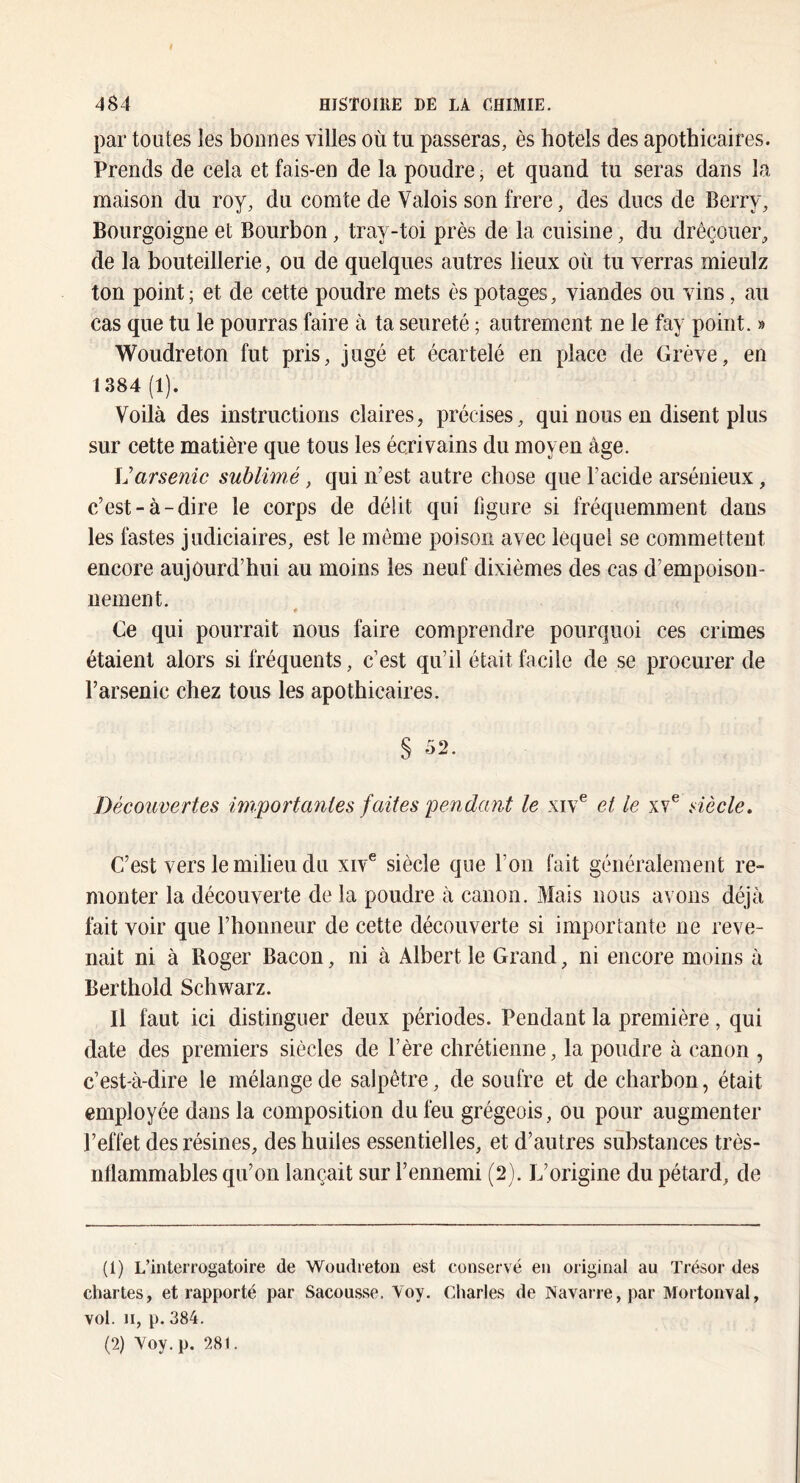 par toutes les bonnes villes où tu passeras, ès hôtels des apothicaires. Prends de cela et fais-en de la poudre, et quand tu seras dans la maison du roy, du comte de Valois son frere, des ducs de Berry, Bourgoigne et Bourbon, tray-toi près de la cuisine, du drêçouer, de la bouteillerie, ou de quelques autres lieux où tu verras rnieulz ton point ; et de cette poudre mets ès potages, viandes ou vins, au cas que tu le pourras faire à ta seureté ; autrement ne le fay point. » Woudreton fut pris, jugé et écartelé en place de Grève, en 1384 (1). Voilà des instructions claires, précises, qui nous en disent plus sur cette matière que tous les écrivains du moyen âge. \]arsenic sublimé, qui n’est autre chose que l’acide arsénieux, c’est-à-dire le corps de déiit qui figure si fréquemment dans les fastes judiciaires, est le même poison avec lequel se commettent encore aujourd’hui au moins les neuf dixièmes des cas d’empoisou- uement. ♦ Ce qui pourrait nous faire comprendre pourquoi ces crimes étaient alors si fréquents, c’est qu’il était facile de se procurer de l’arsenic chez tous les apothicaires. § 52. Découvertes importantes faites pendant le xiv^ et le xv® siècle. C’est vers le milieu du xiv® siècle que l’on fait généralement re- monter la découverte de la poudre à canon. Mais nous avons déjà fait voir que l’honneur de cette découverte si importante ne reve- nait ni à Roger Bacon, ni à Albert le Grand, ni encore moins à Berthold Schwarz. Il faut ici distinguer deux périodes. Pendant la première, qui date des premiers siècles de F ère chrétienne, la poudre à canon , c’est-à-dire le mélange de salpêtre, de soufre et de charbon, était employée dans la composition du feu grégeois, ou pour augmenter l’effet des résines, des huiles essentielles, et d’autres substances très- nflammables qu’on lançait sur l’ennemi (2). L’origine du pétard, de (1) L’interrogatoire de Woudreton est conservé en original au Trésor des chartes, et rapporté par Sacousse. Voy, Charles de Navarre, par Mortonval, vol. Il, p. 384. (2) Voy. p. 281.