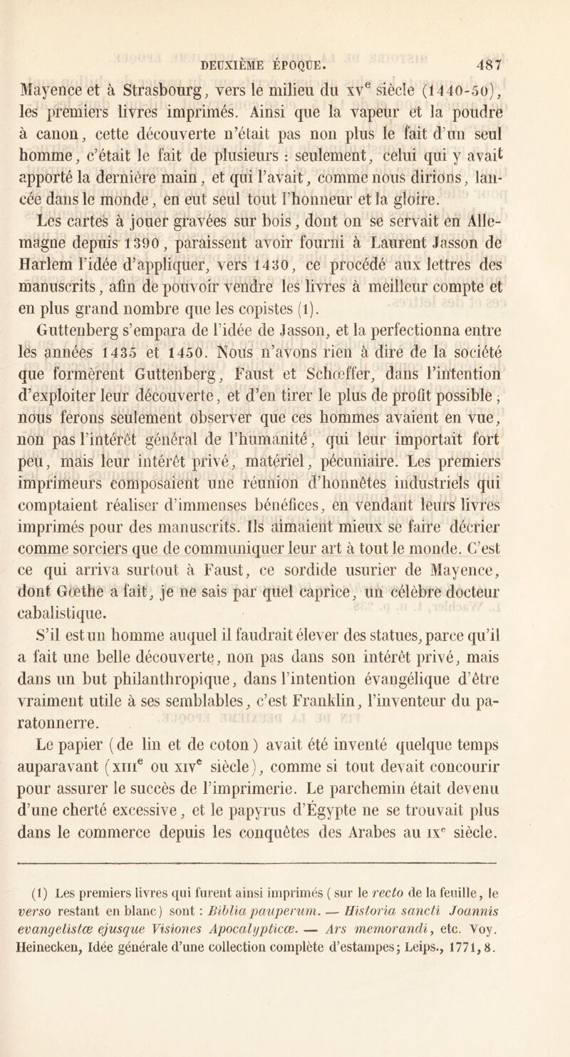 Mayence et à Strasbourg, vers le milieu du xv® siècle (1440-50), les premiers livres imprimés. Ainsi que la vapeur et la poudre à canon, cette découverte n’était pas non plus le fait d’un seul homme, c’était le fait de plusieurs : seulement, celui qui y avait apporté la dernière main, et qui l’avait, comme nous dirions, lan- cée dans le monde, en eut seul tout Fbonneur et la gloire. Les cartes à jouer gravées sur bois, dont on se servait en Alle- magne depuis 1390, paraissent avoir fourni à Laurent Jasson de Harlem l’idée d’appliquer, vers 1430, ce procédé aux lettres des manuscrits, afin de pouvoir vendre les livres à meilleur compte et en plus grand nombre que les copistes (i). Guttenberg s’empara de l’idée de Jasson, et la perfectionna entre lès années 1435 et 1450. Nous n’avons rien à dire de la société que formèrent Guttenberg, Faust et Schœffer, dans l’intention d’exploiter leur découverte, et d’en tirer le plus de profit possible, nous ferons seulement observer que ces hommes avaient en vue, non pas l’intérêt général de l’humanité, qui leur importait fort peu, mais leur intérêt privé, matériel, pécuniaire. Les premiers imprimeurs composaient une réunion d’honnêtes industriels qui comptaient réaliser d’immenses bénéfices, en vendant leurs livres imprimés pour des manuscrits. Ils aimaient mieux se faire décrier comme sorciers que de communiquer leur art à tout le monde. C’est ce qui arriva surtout à Faust, ce sordide usurier de Mayence, dont Goethe a fait, je ne sais par quel caprice, un célèbre docteur cabalistique. .S’il est un homme auquel il faudrait élever des statues, parce qu’il a fait une belle découverte, non pas dans son intérêt privé, mais dans un but philanthropique, dans l’intention évangélique d’être vraiment utile à ses semblables, c’est Franklin, l’inventeur du pa- ratonnerre. Le papier ( de lin et de coton ) avait été inventé quelque temps auparavant ( xiii® ou xiv* siècle ), comme si tout devait concourir pour assurer le succès de l’imprimerie. Le parchemin était devenu d’une cherté excessive, et le papyrus d’Égypte ne se trouvait plus dans le commerce depuis les conquêtes des Arabes au ix'^ siècle. (I) Les premiers livres qui furent ainsi imprimés ( sur le recto de la feuille, le verso restant en blanc) sont ; Bibliapauperum. — Historia sancti Joannis evangelistœ ejusque Visiones Apocalypticœ. — Ars memorandi, etc. Voy. Heinecken, Idée générale d’une collection complète d’estampes; Leips., 1771,8.