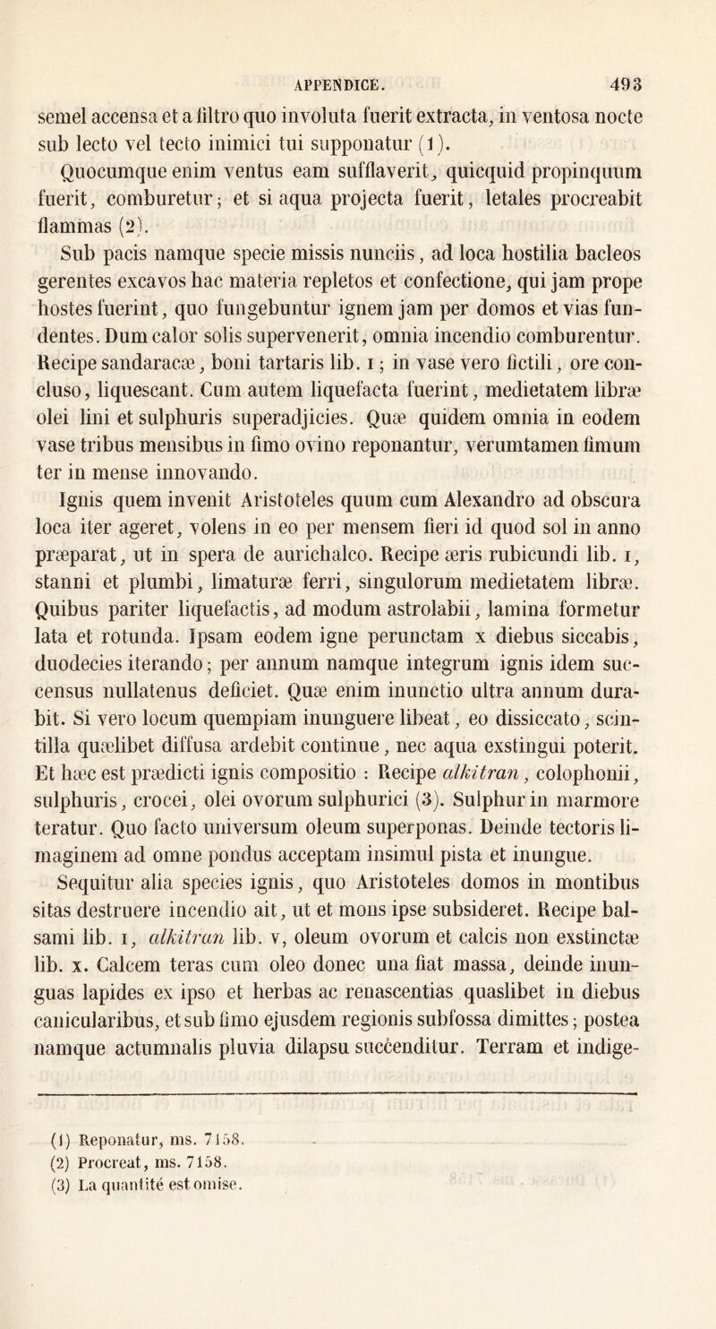 semel accensa et a ültro quo involiita fuerit extracta, in ventosa nocte siib lecto vel tecto inimici tui suppouatiir (1). Qiiocumque enim ventus eam sufflaverit^ quicqiiid propinquiim fuerit, coniburetur; et si aqua projecta fuerit, létales procreabit flammas (2). Sub pacis namque specie missis nunciis, ad loca hostilia bacleos gerentes excavos bac materia repletos et confectione, qui jam prope lîostes fuerint, quo fungebuntur ignem jam per domos et vias fun- dentes. Dumcalor solis supervenerit, omnia incendio comburentur. Recipe sandaracæ, boni tartaris lib. i ; in yase vero fictili, ore con- cluso, liquescant. Cum autem liquefacta fuerint, medietatem libræ olei Uni et sulphuris superadjicies. Quæ quidem omnia in eodem vase tribus mensibus in fimo ovino reponantur, verumtamen limum ter in mense innovando. Ignis quem invenit Arisîoteles quum cum Alexandre ad obscura loca iter ageret, volens in eo per mensem fieri id quod sol in anno præparat, ut in spera de aurichalco. Recipe æris rubicundi lib. i, stanni et plumbi, limaturæ ferri, singulorum medietatem libræ. Quibus pariter liquefactis, ad modum astrolabii, lamina formetur lata et rotunda. Ipsam eodem igné perunctam x diebus siccabis, duodecies iterando ; per annum namque integrum ignis idem suc- census nullatenus deficiet. Quæ enim inunctio ultra annum dura- bit. Si vero locum quempiam inunguere libeat, eo dissiccato, scin- tilla quælibet diffusa ardebit continue, nec aqua exstingui poterit. Et hæc est prædicti ignis compositio : Recipe alkitran, colophonii, sulphuris, crocei, olei ovorum sulphurici (3). Sulphurin marmore teratur. Quo facto universum oleum superponas. Deinde tectorisli- maginem ad omne pondus acceptam insimul pista et inungue. Sequitur alia species ignis, quo Aristoteles domos in montibiis sitas destruere incendio ait, ut et mous ipse subsideret. Recipe bal- sami lib. i, alkitra7i lib. v, oleum ovorum et calcis non exstinctæ lib. X. Calcem teras cum oleo donec unafiat massa, deinde inun- guas lapides ex ipso et herbas ac renascentias quaslibet in diebus canicularibus, et sub fimo ejusdem regionis subfossa dimittes ; postea namque actumnalis pluvia dilapsu succenditur. Terram et indige- (1) Repoïiatur, ms. 7158. (2) Procréât, ms. 7158. (3) La quantité est omise.