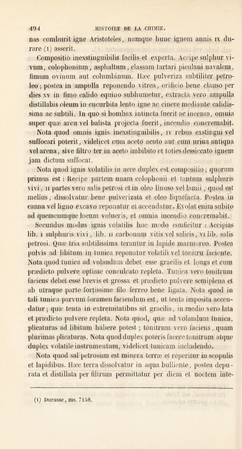 nas combiirit igné Aristoteles, namqiie hune igiiem aniiis ix du- rare (i) asserit. Compositio inexstingiiibilis facilis et exporta. Accipe sulphur vi- vum, colophonium, asphaltum, classam tartari piculani navalem, fimum ovinum aut coliimbiniim. Hæc piilveriza subtiiiter petro- leo ; postea in ampulla reponendo vitrea, orificio bene clauso per dies XX in fimo ealido equiiio subhumetur, extracta vero ampulla distillabis oleum in cucurbita lento igné ac cinere mediante calidis- sima ac subtili. In quo si bombax intiucta fuerit ac incensa, omnia super quæ areu vel baîista projecta fuerit, incendio concremabit. Nota quod omnis ignis inexstinguibilis, iv rebus exstingui vel suffocari poterit, videlicet cum aceto acuto aut cum urina antiqua vel arena, sive iîltro ter in aceto imbibito et toties dessiccato ignem jam dictum suffocat. Nota quod ignis volatilis in aere duplex est compositio ; quorum primus est : Recipe partem unam colophonii et tantum sulphuris vivi, Il partes vero salis petrosi et in oleo linoso vel lamii, quod est melius, dissolvatur bene pulverizata et oleo liqiiefacta. Postea in canna vel ligno excavo reponatur et accendatur. Evolat enirn subito ad quemeumque locum voiueris, et omnia incendio concremabit. Secundus modus ignis volatilis hoc modo conficitur : Accipias lib. I sulphuris vivi, lib. ii carboniim vitis vel salicis, vi lib. salis petrosi. Quæ tria subtilissima terantur in lapide marmoreo. Postea pulvis ad libitum in tunica reponatur volatili vel toiiitru faciente. Nota quod tunica ad volandiim debet esse graciiis et longa et cum pi\ædicto pulvere optime conculcato repleta. Tunica vero tonitrum faciens debet esse brevis et grossa et prædicto pulvere semiplena et ab utraque parte fortissime iilo ferreo bene ligata. Nota quod in tali tunica parvum foramen faciendum est, ut tenta imposita accen- datur ; quæ, tenta in extremitatibus sit graciiis, in medio vero lata et prædicto pulvere repleta. Nota quod, quæ‘ ad volandum tunica, plicaturas ad libitum habere potest ; tonitrum vero faciens, quam plurimas plicaturas. Nota quod duplex poteris facere tonitrum atque duplex volatile instrumentum, videlicet tunicam includendo. Nota quod sal petrosum est minera terræ etreperitur in scopulis et lapidibus. Hæc terra dissolvatur in aqua builiente, postea depu- rata et distillata per filtrum permittatur per diem et noctem inte- (1) Durasse, ms. 7158.