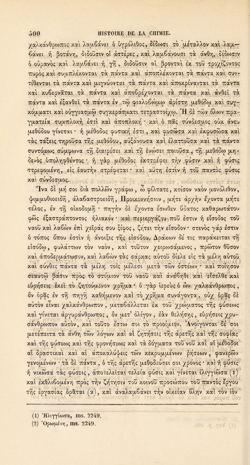 yaXxavôpojTCo; xa\ Xaaêavst ô uYpoXiôoç, ïb pLÊTaXXov xai(îAa]Ar' êav2t , SoTavY], biboujiv oi dcrspis; , xal, Xa^aêayouîn Ta avô-'/),,:jb|p<»3çr,ty ô oupavbç xoîl Xa[jiêav£r *^ , bibowcriv at BpovTal Ç>C-Tqu TpQ.yi^ovTO; TTUpbç xai aujATcXsxovT.ai, toc TcavTa xal aTTOTcXsxovTai Ta TravTa xaV Tuvr- TiâsvTai-Ta TtavTa xai {JciyvuovTai toc TcocVTa xal àTroxpivavTai. toc '^cicv'fa xal xuêspvaTai-TOC TcocvTa xal àTcoê,p£yovTai toc TrctvTa xal àvôôï Ta TcdvxoL xal i^avÔEÏ.Tà TravTa Iv ,tw cpiaXo,êcbpcw àpiaTV] [jc£Ôb5(|j.^xal cTuy- xcjapcaTt xaljouyyiaTpc^j Gtjyx£pacT[ji.aTi T£TpaaTOiy(,tp. ‘'H os twv oXtov^Trpa- ypçaxsia cv|A7rXox^ IttI xal oTroTrXoxyj • xal ô,,,7ra(; (juv.b.£Œ[A0i;. oux ayçu {i.£0bôou yiysTai • y] [jceôoSoç cpuatXT] laxi, xal ©^acbcrpc X9:l Ixcpuawacx xocl T-àç, Tdcieiç. TvjpouTa t^ç -_pc£â(>bo.v, avlocyouda xa\, IXaTTOuqa ,xal xà T^dcvTa auyTbpcwç ffupccpcova tv;, oiaipsasi xal t^ hoiczi .TrqtouGra-,; T^:,pc£Ôboo3 pi'îq-. o.Evbç ..u7rQXrjCûO£VT04 y 'V:Y*^P , p/.£Ôoboç IxT^picpei. t^v (pupriyj.xal-, TTp£cpouc£yy), .Et; iocuTvjv, aTpEcpETat • xal .auTyi^JcTlv.-'^ Toq .Trav^T^bç, xal (JuvbECfAOç. _ “^lya ôe pcoQ c:oi btà TroXXwy ypcccpc^j, w (piXTaxE, xtiVoy yaby pcovbXiôoy, 'jiijatjcuôiOEibri ^ aXaêaffTposibyj, ïlpoixoyyiQ(7ioy , [jcv^te ap'/:^v ï/o^xa pcoqTE teXoç, ly T'^ ocxobojx^ • Tryiyriv os èyovTa lcrcoÔEy üoaToç xaôapcoTccTOu cpwç E^aaTpdCTTTOVTOÇ 7^XtaX(3V • xal TTEpiEpyocÇoü Trou £(7TIV Eiaoboç TOU yaou xal Xaêdjy ettI )(_EÎpocç oou ^tcpoç, ^V^TEt TVjy Eioobov • otEybç ydcp soTcy ô TOTTOç ôuou EOTly v) ayoï^iç T^(;-..Ei(jbSou, Apocxojv ûe tiç TrapdcxEixat t^ Eiabboi, cpuXdcTTOiy Toy yaby, xal TouToy yEipcoodcpiEVo; , TtpwToy ôüooy xal àTCOOEpixocTcacjoy, xal Xaêcîjy tocç crccpxaç auTOU Bizke elç xk [j>.£Xr| aUTOu xal ouyOcç TrdcvTa toc {jceXtj tocç [aeXeti p-ETOc ToSy ottecov * ^^àl TroiTjobv^ (TEauTÛ Bocoiy 7rpb<;<. xb (TToaioy TOU yaou xal ava^vi0i xal'^ecc’eXÔ'e xal EupiqcrE^ EXEÏ xb ^Y]Touut,£yoy yirpyitjt,a * ô yàp UpEuç p iby yaXxcevôpwîfoç, 8y opaç £V T^ xa6v](jc£yoy xal xb /pvjpca ouyayovTa,, ôpaig bs auxbv Eivai yaXxàv0p(<)7roy , aEtaêaXXsTat ex tou ^pcbjaaTOi; x^ç cpuoEOJç xal yiyExai àpyupccyôptoTTo;, Ôv jjlet’ ôXcyov , lày 6eX*4(7-^<;, EupoQOEtç j^pu- cfdcyôpojTrov auxby, xal touto icxoi (toi xb orpooiaiov. ’Ayotyoyxai bs aoi [XETETTEiTa TOC àv6y] Twv Xbyoiy xal aî ÇvjTTjcrEi^ xyjç apsTy); Xal xyjç àoipiocç xal xrji; cpuxEcoç xal XYjç cppovoQTECt); xal toc bbytaaxa xoü you Xocl ai pi/ôoboi a^ bpacrxixal xal ai aTroxaXud'EK; xwy XExpujxtjcEyojv p'jqoEwy , ^ayèpwv Y£V0[X£va)v • Ta os , o ttiç apExyiç [xsOoosuTSt aoi /povoç • xat 7) cpuat^ yixbloa TOCÇ cpuosiç, aTroTEXEixai xtlzia cpucriç xal yiyExai iXiyytwaa (t) xal EXÔXiêopcEVï) Trpbç tyiv J^T^xyiPiv tou xoivou orpocrcoTrou xoïï Travxbç Epyou T^ç Epyapiaç ôpaxai (2I, xal àyaXapiêàvEi Tviy oixEiay uXviv xal xby ibv ^c-,. t; \0 (1) ’HXtyYiwcra, ms. 2249, (2) *Opio[Jt.lvy], ms. 2249.