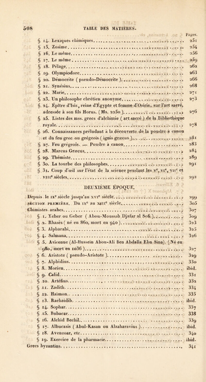 ^ . ,:4ci ^8ür;j.;;f-A x»?; J Pages. § i4- Lexiques cliiiniques ...... ... ....... . . . aSi § 15. Zosime >> . ^r..^. ,. 254 /j>/' ^ ^ L.e meme......... ............... ... 2o0 I ^. l_i m m (3. ................... .. jT.... A.,. § i8. Pelage 262 19. Olympiodore 265 § 20. Démocrite ( pseudo-Démocrite ).... ... i;. .'.r... 266 § 21. Synésius 268 § 22. Marie . . JJ ,i271 § 23. Un philosophe chrétien anonyme. ......... .,. i-.:. , ,. 278 24. Épître d’Isis, reine d’Égypte et femme d’Osipis, sur l’art sacrée adressée à son fils Horus. ( Ms. 225o ) /i ... ,.. .j.^.. , ;î, « 276 § 25. Listes des mss. grecs d’alchimie ( art sacré .) de la Bibliothèque royale,....... ^ ; wA ... ,fv» >. v-. ...4 .y,.. .>:ç • * 278 § 26. Connaissances préludant à la découverte de la poudre à canon et du feu grec ou grégeois ( ignis græcus . ,fr .. 7.,^^., «,281 . • § 27. E'eu grégeois. — Poudre à canon • • • ?> • • • 288 § 28. Marcus Græçus.. .,...._ y • ’ • ♦ • ^ ^0* T’hemiste.......... ........ ............ . 289 ; § 3o. La tourbe des philosophes......... , 4;»>4 . .T, , *4.. r. . 291 3i. Coup d’œil sur l’état de la science peudant les y®, Vin® siècles . 4 ...-i 44 .,c- A 292 , DEUXIEME EPOQUE. ° Xids , . A ' 3 Depuis le IX® siècle jusqu’au xvi® siècle. .4 .... .v,,.4 i, 4 . >;> .41. ,A..... 299 ^'section première. Du IX® au x#n® siècle.,....,. ,1**... i i,. 3o5 Chimistes arabes . i 4 . 4 . .-iA . y * ^07 ?C;'^ § I. Yeber ou Geber ( Abou-Moussah Djafar al Sofi )..... .4 . 809 be; § 2. Rhasès ( né en 860j mort eu 940 .v ■ ...4. .. . 4.5.. 323 f A; : ^ 3. Alpharabi. ,4% .,... 4.......- 325 , 4. Salmana j., .,. * 826 ' ; § 5. Avicenne (Al-Hussein Abou-Ali Ben Abdalla Ebn Sina). (Né en rjÎ98o, mort en i636 ) 827 '.f\ § 6. Aristote ( pseudo-Aristote ) 829 jx § 7. Alphidius 33o §8..Morien ibid. § 9. Calid.. . 33i § 10. Artéfius 882 § II. Zadith. 4..... 334 § 12. Ha'iinon 335 § i3. Racliaidib ibid. § 14. Sophar 387 § i5. Bubacar 338 § 16. Alchid Bechil ; 339 § 17. Albucasis ( Abul-Kasan ou Alzaharavius ) ibid. § 18. Avenzoar, etc 840 § 19. Exercice de la pharmacie ibid. Grecs byzantins. 341