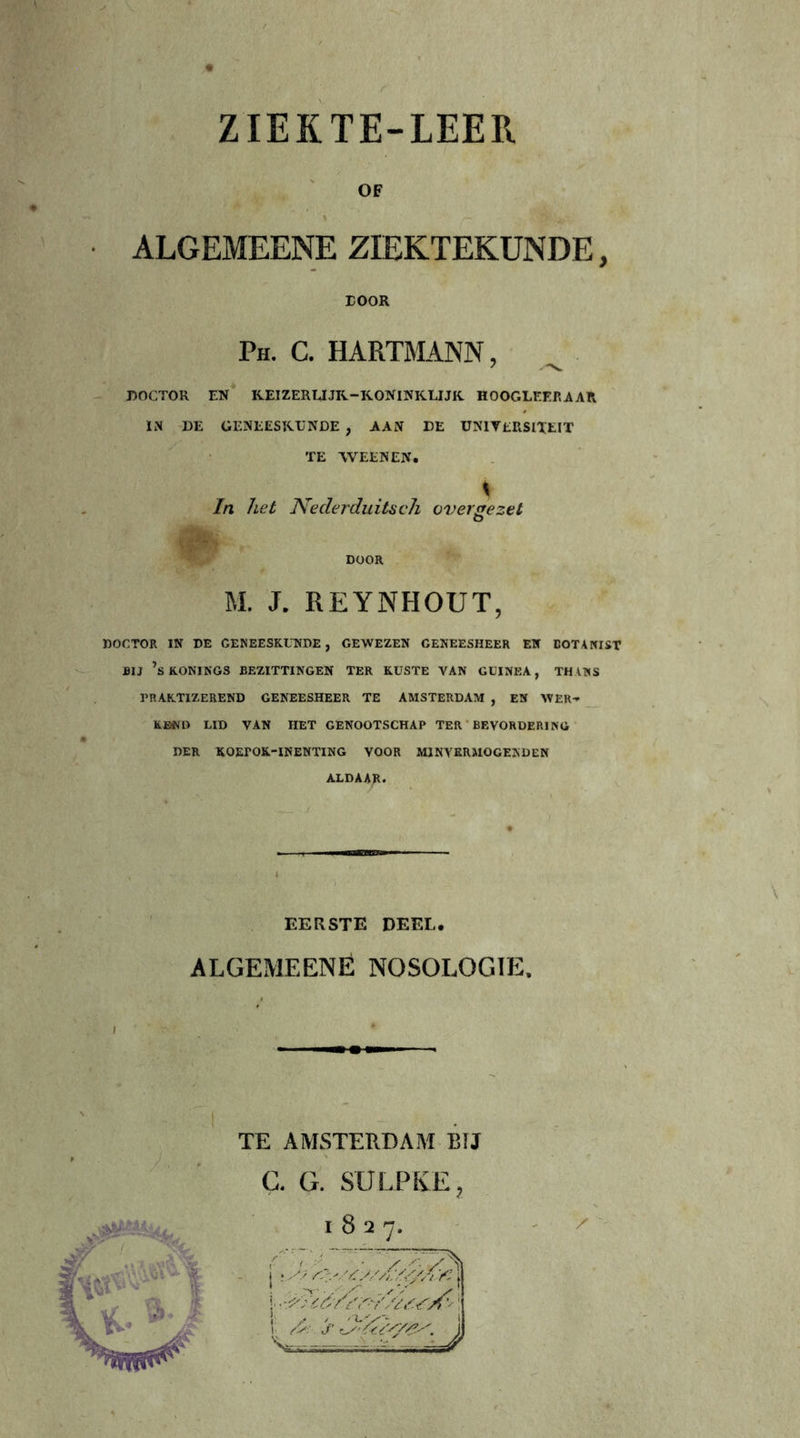 OF ALGEMEENE ZIEKTEKUNDE, DOOR Ph. c. hartmann, DOCTOR EN KEIZERUJK-KONINKLIJK HOOGLEER AAR IN DE GENEESKUNDE , AAN DE UNIVERSITEIT TE WEEN EN. In het Nederduitseh over ge zet O M. J. REYNHOUT, DOCTOR IN DE GENEESKUNDE , GEWEZEN GENEESHEER EN BOTANIST BIJ ’s KONINGS BEZITTINGEN TER KUSTE VAN GUINEA, TH ANS PRAKTIZEREND GENEESHEER TE AMSTERDAM , EN WER-» KENO LID VAN HET GENOOTSCHAP TER BEVORDERING DER XOErOK-INENTING VOOR MINVERMOGENDEN ALDAAR. \ EERSTE DEEL. ALGEMEENE NOSOLOGIE. \ I TE AMSTERDAM BIJ C. G. SULPKE,