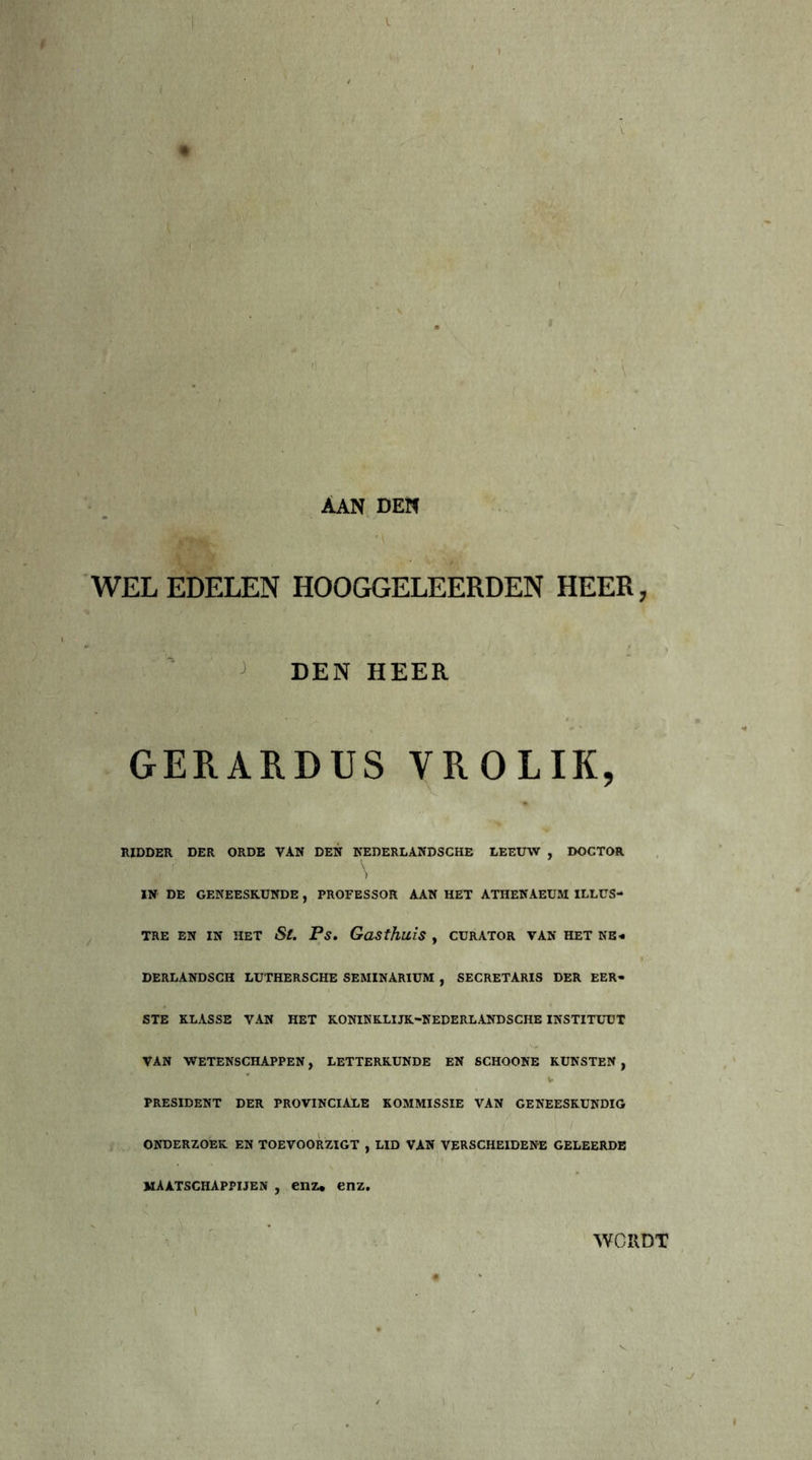 WELEDELEN HOOGGELEERDEN HEER, DEN HEER GERARDUS YROLIK, RIDDER DER ORDE VAN DEN NEDERLANDSCHE LEEUW , DOCTOR IN DE GENEESKUNDE , PROFESSOR AAN HET ATHENAEUM ILLUS- TRE EN IN HET St. Ps. Gasthuis , CURATOR VAN HET NE- DERLANDSCH LUTHERSCHE SEMINARIUM , SECRETARIS DER EER- STE KLASSE VAN HET KONINKLIJK-NEDERLANDSCHE INSTITUUT VAN WETENSCHAPPEN, LETTERKUNDE EN SCHOONE KUNSTEN , PRESIDENT DER PROVINCIALE KOMMISSIE VAN GENEESKUNDIG ONDERZOEK EN TOEVOORZIGT , LID VAN VERSCHEIDENE GELEERDE maatschappijen , enz, enz. WORDT