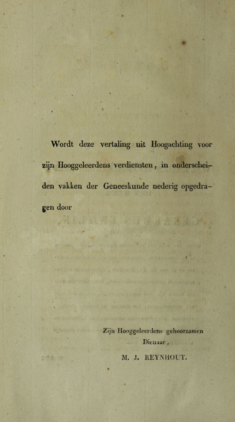 \ Wordt deze vertaling uit Hoogachting voor zijn Hooggeleerdens verdiensten, in onderschei- den vakken der Geneeskunde nederig opgedra- gen door •- • • Zijn Hooggeleerdens gehoorzamen Dienaar , M. J. REYNHOLT.