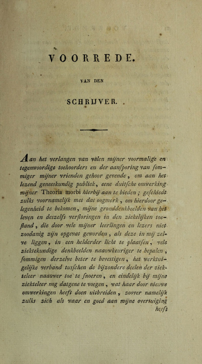 VOORREDE. tan den SCHRIJVER. . J±an het verlangen van vélen mijner voormalige en tegenwoordige toehoorders en der aanfporing van [om- miger mijner vrienden gehoor gevende , om aan het lezend geneeskundig publiek, eene duitfche omwerking mijner Theoria morbi hierbij aan te bieden ; gefchiedt zulks voornamelijk met dat oogmerk , om hierdoor ge- legenheid te bekomen, mijne gronddenkbeelden van het leven en deszelfs verftoringen in den ziekelijken toe- fiand, die door vele mijner leerlingen en lezers niet zoodanig zijn opgevat geworden , als deze in mij zeU ve liggen , in een helderder licht te plaat jenvele ziektekundige denkbeelden naauwkeuriger te bepalen , fommigen der zelve beter te bevestigen, het werktui- gelijke verband tusfchen de bijzondere deelen der ziek- teleer naauwer toe te fnoeren, en eindelijk bij mijne ziekteleer nog datgene te voegen , wat haar door nieuwe omwerkingen heeft doen uitbreiden , zoover namelijk zulks zich als waar en goed aan mijne overtuiging Heft
