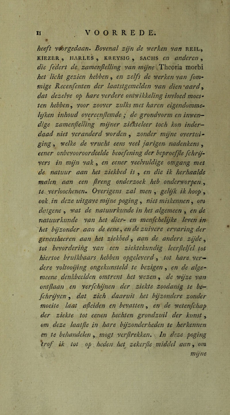 heeft voorgedaan* Bovenal zijn de werken van reil, kiezer , harles , KREYSiG 9 Sachs en anderen , die federt de zamenjlelling van mijne Thcoria morbi het licht gezien hebben, en zelfs de werken van fom- mi ge Recenfenten der laatstgemelden van dien'aard ^ dat dezelve op hare verdere ontwikkeling invloed moes* ten hebben, voor zoover zulks met haren eigendommen lijken inhoud overeenfemde ; de grondvorm en inwen- dige zamenjlelling mijner ziekteleer toch kon inder- daad niet veranderd worden , zonder mijne overtui• ging, welke de vrucht eens veel jarigen nadenkens , eener onbevooroordeelde beoefening der beproeffe fchrij- ver s in mijn vak , en eener veelvuldige omgang met de natuur aan het ziekbed is , en die ik herhaalde malen aan een ftreng onderzoek heb onderworpen, te verloochenen. Overigens zal men , gelijk ik hoop , ook in deze uitgavt mijne poging, niet miskennen, om datgene , wat de natuurkunde in het algemeen , en de natuurkunde van het dier- en menfehelijke leven in het bijzonder aan de eene, en de zuivere ervaring der geneesheer en aa?i het ziekbed, aan de andere zijde, tot bevordering van een ziektekundig leerjlelfel tot hiertoe bruikbaars hebben opgeleverd, tot hare ver- dere voltooijing ongekunsteld te bezigen , en de alge- meene denkbeelden omtrent het wezen, de wijze van ontjlaan en verfchijnen der ziekte zoodanig te be- fchrijven, dat zich daaruit het bijzondere zonder moeite laat afleiden en bevatten, en de wetenfehap der ziekte tot eenen hechten grondzuil der kunst, om deze laatfle in hare bijzond'erheden te herkennen en te beha?idelen, mogt verf rekken* \ In deze poging trof ik lot op . heden het• zekerfe ?niddel aan, om mijne