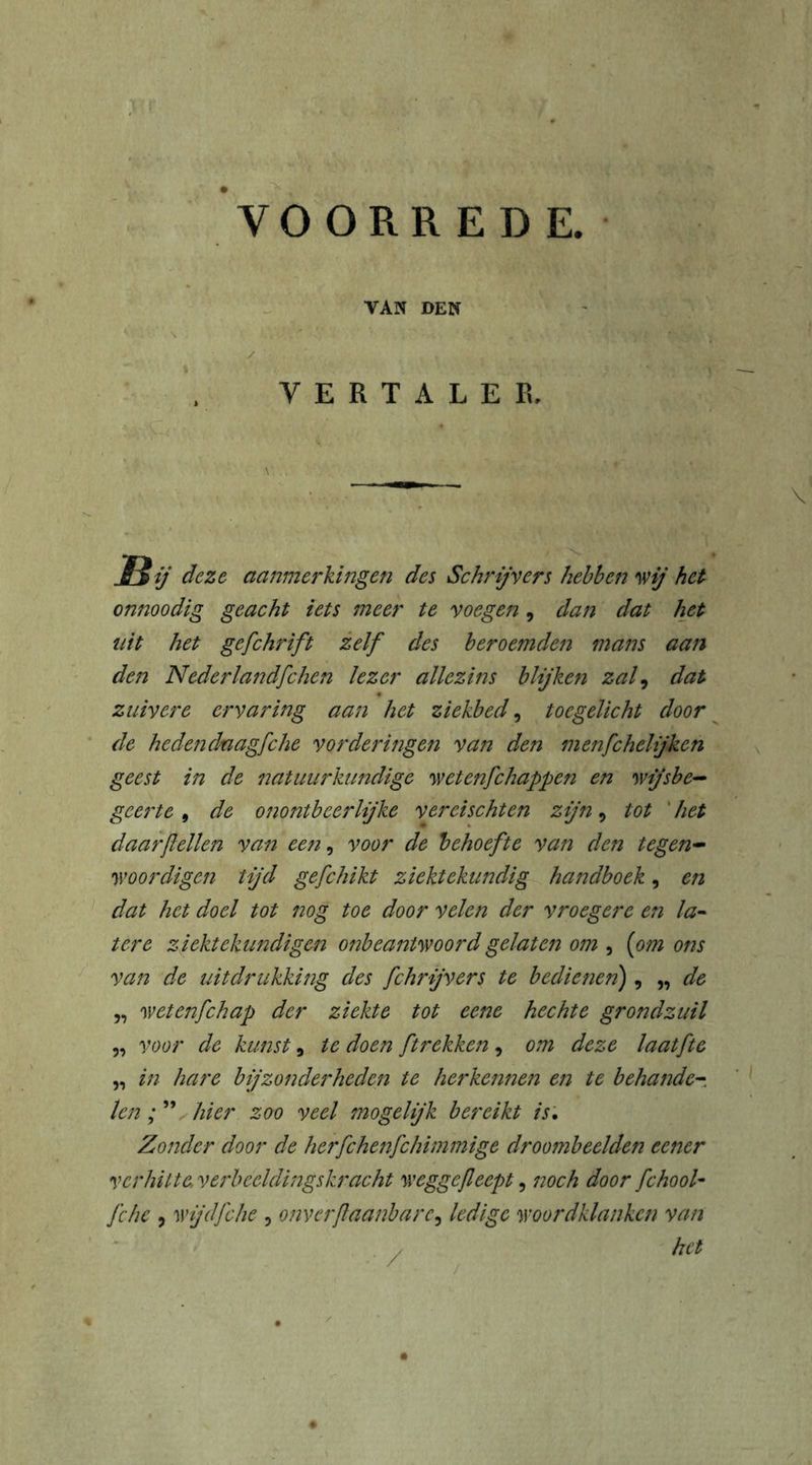 VERTALER, \ JtS ij deze aanmerkingen des Schrijvers hebben wij het onnoodig geacht iets meer te voegen, dan dat het uit het gefchrift zelf des beroemden mans aan den Nederlandfchen lezer allezins blijken zal9 dat zuivere ervaring aan het ziekbed, toegelicht door de heden daagfche vorderingen van den menfchelijhen geest in de natuurkundige wetenfehappen en wijsbe- geerte , de onontbeerlijke vereischten zijn 9 tot het daar [lellen van een, voor de behoefte van den tegen- woordigen tijd gefchikt ziektekundig handboek, en dat het doel tot nog toe door velen der vroegere en la- tere ziektekundigen onbeantwoord gelaten om , [om ons van de uitdrukking des fchrijvers te bedienen) , „ de „ wetenfehap der ziekte tot eene hechte grondzuil „ voor de kunst 9 te doen ƒtrekken 9 om deze laatfte „ in hare bijzonderheden te herkennen en te behande- len ; ” hier zoo veel mogelijk bereikt is. Zonder door de herfchenfchimmige droombeelden cener ver hitte, verbeeldingskracht weggejleept, noch door fchool- fche j wijd fche , onverflaanbare9 ledige woordklanken van het /