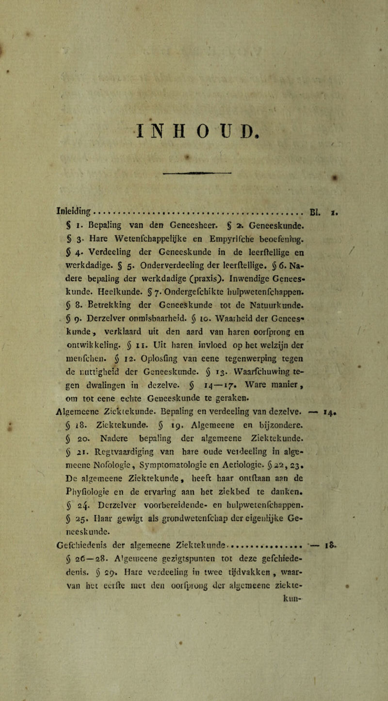 INHOUD. * U- Inleiding § i. Bepaling van den Geneesheer. § 2. Geneeskunde. § 3. Hare Wetenfchappelyke en Empyrirche beoefening. § 4. Verdeeling der Geneeskunde in de leerftellige en werkdadige. § 5. Onderverdeeling der leerftellige. § 6. Na- dere bepaling der werkdadige (praxis). Inwendige Genees- kunde. Heelkunde. § 7. Ondergefchikte huipwetenfchappen. § 8. Betrekking der Geneeskunde tot de Natuurkunde. § 9. Derzelver onmisbaarheid. § 10. Waas heid der Genees» kunde , verklaard uit den aard van haren oorfprong en ontwikkeling. $11. Uit haren invloed op het welzijn der nienfchen. § 12. Oplosfing van eene tegenwerping tegen de nuttigheid der Geneeskunde. § 13. Waarfchuwing te- gen dwalingen in dezelve. § 14—17. Ware manier, om tot eene echte Geneeskunde te geraken. Algemeene Ziektekunde. Bepaling en verdeeling van dezelve. § 18. Ziektekunde. § 19, Algemeene en bijzondere. § 20. Nadere bepaling der algemeene Ziektekunde. § 21. Regtvaardiging van hare oude veideeling in alge- meenc Nofologie, Symptomatologie en Aetiologic. §22, 23, De algemeene Ziektekunde, heeft haar ontftaan aan de Phyfiologie en de ervaring aan het ziekbed te danken. § 24. Dcrzelver voorbereidende- en hulpwetenfchappen. § 25. Haar gewigt als grondwetenfehap der eigenlijke Ge- neeskunde. Gefchiedenis der algemeene Ziektekunde § 26— 28. Algeiueene gezigtspunten tot deze gefchiede- denis. § 29. Hare vcrdeeling in twee tijdvakken , waar- van het eerfte met den oorfpiong der algemeenc ziekie- kiui-