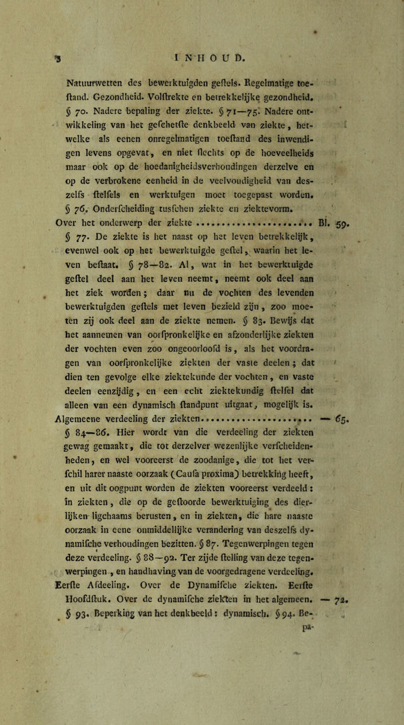 Natuurwetten des beweiktuigden geftels. Regelmatige toe- ftand. Gezondheid. Volftrekte en betrekkelijke gezondheid. § 70. Nadere bepaling der ziekte. §71—75. Nadere ont- wikkeling van het gefchetfte denkbeeld van ziekte, het- welke als eenen onregelmatigen toeftand des inwendi- gen levens opgevat, en niet Hechts op de hoeveelheids maar ook op de hoedanigheidsverhoudingen derzelve en op de verbrokene eenheid in de veelvoudigheid van des- zelfs ftelfds en werktuigen moet toegepast worden. § 76. Onderfcheiding tusfdien ziekte en ziektevorm. Over het onderwerp der ziekte BI. 59. § 77. De ziekte is het naast op het leven betrekkelyk, evenwel ook op het bewerktuigde geftel, waarin het le- ven beflaat. § 78—82. Al, wat in het bewerktuigde geftel deel aan het leven neemt, neemt ook deel aan het ziek worden; daar nu de vochten des levenden bewerktuigden geftels met leven bezield zijn , zoo moe- ten zij ook deel aan de ziekte nemen. § 83. Bewijs dat het aannemen van ooifpronkdyke en afzonderlijke ziekten der vochten even zoo ongeoorloofd is, als het voordra- gen van oorfpronkelijke ziekten der vaste deden; dat dien ten gevolge elke ziektekunde der vochten, en vaste deden eenzijdig, en een echt ziektekundig ftelfel dat alleen van een dynamisch ftandpunt uitgaat, mogelyk is. Algemeene verdeding der ziekten.» — 65, § 84—86. Hier wordt van die verdeding der ziekten gewag gemaakt, die tot derzdver wezenlijke verfcheiden- heden, en wel vooreerst de zoodanige, die tot het ver- fchil harer naaste oorzaak (Caufa proxima) betrekking heeft, en uit dit oogpunt worden de ziekten vooreerst verdeeld: in ziekten, die op de geftoorde bewerktuiging des dier- lijken ligchaams berusten, en in ziekten, die hare naaste oorzaak in eene onmidddlyke verandering van deszelfs dy- namilche verhoudingen bezitten. § 87. Tegenwerpingen tegen deze verdeding. § 88—92. Ter zijde ftdling van deze tegen- werpingen , en handhaving van de voorgedragene verdeding. Eerfte Afdeding. Over de Dynamifche ziekten. Eerfte Hoofdftuk. Over de dynamifche ziekten in het algemeen. — 72. § 93. Beperking van het denkbeeld: dynamisch. §94. Be- pa-