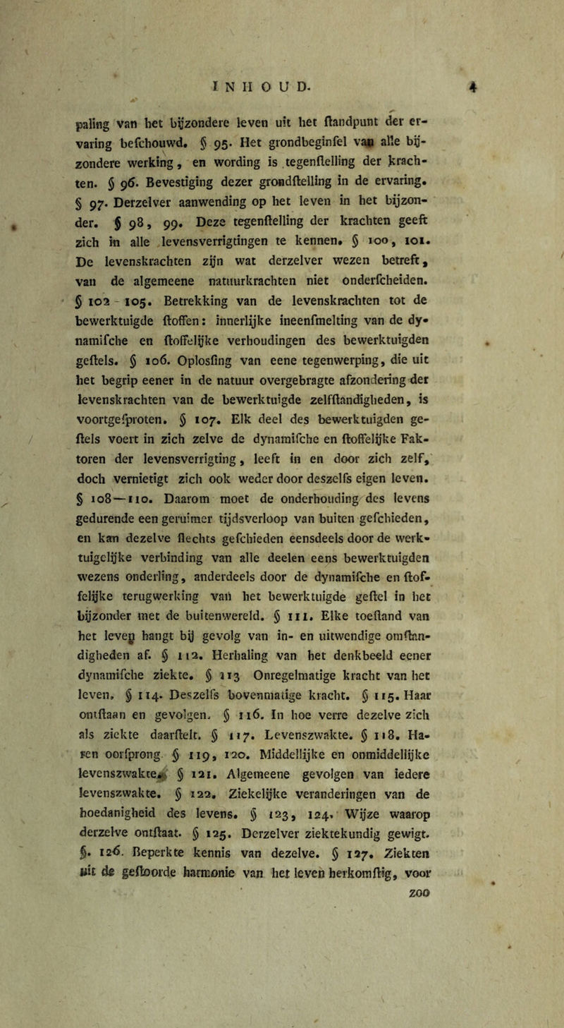 paling van het bijzondere leven uit het {landpunt der er- varing befchouwd. § 95. Het grondbeginfel van alle bij- zondere werking, en wording is tegenflelling der krach- ten. $ 96. Bevestiging dezer grondftelling in de ervaring. § 97. Derzelver aanwending op het leven in het bijzon- der. § 98, 99. Deze tegenflelling der krachten geeft zich in alle levensverrigtingen te kennen. § 100, 101. De levenskrachten zijn wat derzelver wezen betreft, van de algemeene natuurkrachten niet onderfcheiden. § 102 105. Betrekking van de levenskrachten tot de bewerktuigde ftoffen: innerlijke ineenfmelting van de dy- namifche en {loffelijke verhoudingen des bewerktuigden geftels. § 106. Oplosfing van eene tegenwerping, die uit het begrip eener in de natuur overgebragte afzondering der levenskrachten van de bewerktuigde zelfftancfigheden, is voortgefproten. § 107. Elk deel des bewerktuigden ge- ftels voert in zich zelve de dynamifche en {loffelijke Fak- toren der levensverrigting, leeft in en door zich zelf, doch vernietigt zich ook weder door deszelfs eigen leven. § 108 — 110. Daarom moet de onderhouding des levens gedurende eengeruimer tijdsverloop van buiten gefchieden, en kan dezelve flechts gefchieden eensdeels door de werk- tuigclijke verbinding van alle deelen eens bewerktuigden wezens onderling, anderdeels door de dynamifche en {lof- felijke terugwerking vaii het bewerktuigde geftel in het bijzonder met de buitenwereld. § in. Elke toefland van het levey hangt bij gevolg van in- en uitwendige omflan- digheden af. § 112. Herhaling van het denkbeeld eener dynamifche ziekte. § 113 Onregelmatige kracht van het leven, § 114. Deszelfs bovenmatige kracht. § 115. Haar omftaan en gevolgen, § 116. In hoe verre dezelve zich als ziekte daarftelt, § 117. Levenszwakte. § 118. Ha- Fen oorfprong. § 119, 120. Middellijke en onmiddellijke levenszwakte^ § 121. Algemeene gevolgen van iedere levenszwakte. § 122. Ziekelijke veranderingen van de hoedanigheid des levens. § 123, 124, Wijze waarop derzelve ontftaat. § 125. Derzelver ziektekundig gewigt. §. 126. Beperkte kennis van dezelve. § 127. Ziekten wit de geftoorde harmonie van het leven herkomftig, voor zoo