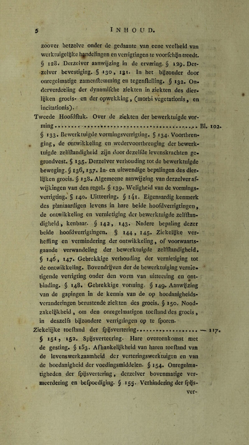 zoovev hetzelve onder de gedaante van eene veelheid van werktuigelyke handelingen en verrigtingen te voorfchjjn treedt. § 128. Derzelver aanwijzing in de ervaring. § 129. Der- zelver bevestiging. § 130, igt. In het bijzonder door onregelmatige zamenftemming en tegenftelling. $ 132. On- dcrverdeéling der dynamifche ziekten in ziekten des dier- lijken groeis- en der opwekking, (morbi vegetationis, en incitationis). Tweede Hoofdftuk. Over de ziekten der bewerktuigde vor- ming ..... BI. 102. § 133, Bewerktuigde vormingsverrigting. § 134. Voortbren- ging , de ontwikkeling en wedervoortbrenging der bewerk- tuigde zelfftandigheid zijn door dezelfde levenskrachten ge- grondvest. § 135. Derzelver verhouding tot de bewerktuigde beweging. § 136,137. In* en uitwendige bepalingen des dier- lijken groeis. § 138. Algemeene aanwijzing van derzelver af- wijkingen van den regel. § 139. Weligheid van de vormings- verrigting. § 140. Uitteering. § 141 • Eigenaardig kenmerk des plantaardigen levens in bare beide hoofdverrigtingen, de ontwikkeling en vernietiging der bewerktuigde zelfftan- digheid , kenbaar. § 142, 143. Nadere bepaling dezer beide hoofdverrigtingen. §• 144, 145. Ziekelijke ver- heffing en vermindering der ontwikkeling, of voorwaarts- gaande verwandeling der bewerktuigde zelfftandigheid. § 146, 147. Gebrekkige verhouding der vernietiging tot de ontwikkeling. Bovendrijven der de bewerktuiging vernie- tigende verrigting onder den vorm van uicteeiing en ont- binding. § 148. Gebrekkige vorming. $ 149. Aanwijzing van de gapingen in de kennis van de op hoedanigheids- veranderingen berustende ziekten des groeis. § 150. Nood- zakelijkheid, om den onregelmatigen toeftnnd des groeis , in deszelfs bijzondere verrigtingen op te fporen. Ziekelijke toeftand der fpijsvertering. — 117. § 151, 152. Spijsverteering. Hare overeenkomst met de gesting. § 153. Afhankelijkheid van haren toeftand van de levenswerkzaamheid der verteringswerktuigen en van de hoedanigheid der voedingsmiddelen. §154. Onregelma- tigheden der fpijsvertcring, derzelver bovenmatige ver- meerdering en befpoediging. § 159. Verhindering der fpys- ver-