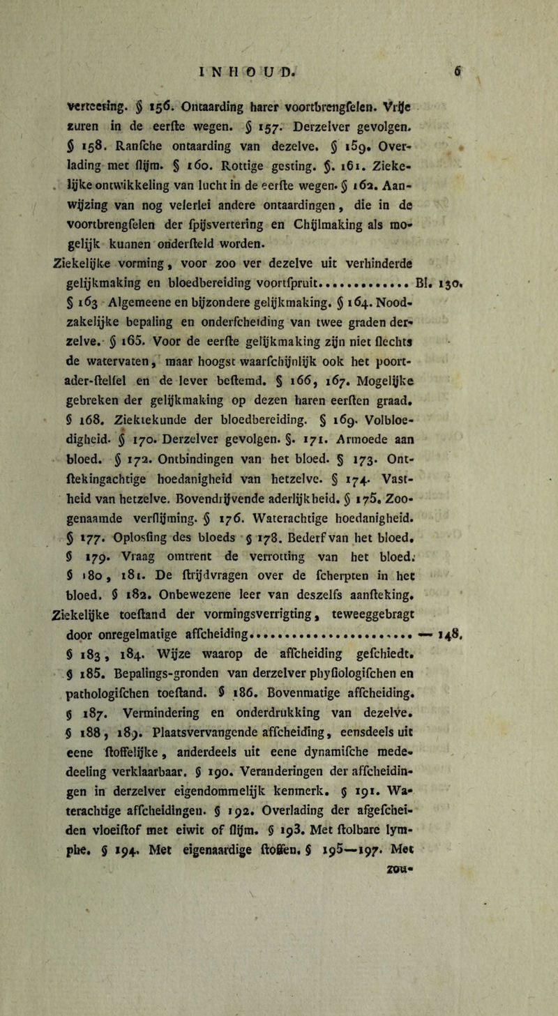 verwering. § 156. Ontaarding harer voortbrengfelen. Vrfle «uren in de eerfte wegen. § 157. Derzelver gevolgen. 5 158. Ranfche ontaarding van dezelve. § i5q. Over- lading met flym. § 160. Rottige gesting. $. 161. Zieke- lijke ontwikkeling van lucht in de eerfte wegen. § 16a. Aan- wijzing van nog velerlei andere ontaardingen, die in de voortbrengfelen der fpysvertering en Chylmaking als mo- gelijk kunnen onderfteld worden. Ziekelijke vorming, voor zoo ver dezelve uit verhinderde gelijkmaking en bloedbereiding voortfpruit BI. i$o. § 163 Algemeene en bijzondere gelijkmaking. § 164. Nood- zakeiijke bepaling en onderfcheiding van twee graden der* zelve. § i65. Voor de eerfte gelijkmaking zijn niet flechts de watervaten, maar hoogst waarfchijnlyk ook het poort- ader-ftelfel en de lever beftemd. § 166, 167. Mogelijke gebreken der gelijkmaking op dezen haren eerften graad. § 168. Ziektekunde der bloedbereiding. § 169. Volbloe- digheid. $ 170. Derzelver gevolgen. §. 171. Armoede aan bloed. § 172. Ontbindingen van het bloed. § 173. Ont- ftekingachtige hoedanigheid van hetzelve. § 174. Vast- heid van hetzelve. Bovendrijvende aderlijkheid. § 175. Zoo- genaamde verflijming. $ 176. Waterachtige hoedanigheid. § l77&gt; Oplosfing des bloeds $ 178. Bederf van het bloed. S 179. Vraag omtrent de verrotting van het bloed; $ 180, 181. De ftrjjdvragen over de fcherpten in hec bloed. $ 182. Onbewezene leer van deszelfs aanfteking. Ziekelijke toeftand der vormingsveriigting , teweeggebragt door onregelmatige affcheiding... — 148, § 183 , 184. Wy'ze waarop de affcheiding gefchiedt. 9 i85. Bepalings-gronden van derzelver pbyfiologifchen en pathologifchen toeftand. 5 186. Bovenmatige affcheiding. g 187. Vermindering en onderdrukking van dezelve. § 188, 189. Plaatsvervangende affcheiding, eensdeels uit eene (loffelijke, anderdeels uit eene dynamifche mede* deeling verklaarbaar. § 190. Veranderingen der affeheidin- gen in derzelver eigendommelijk kenmerk. 5 191. Wa- terachtige affeheidingen. § 192. Overlading der afgefchei- den vloeiftof met eiwit of flijm, § 193. Met ftolbare lym- pbe. § 194. Met eigenaardige ftofifcn, $ 195—197. Met
