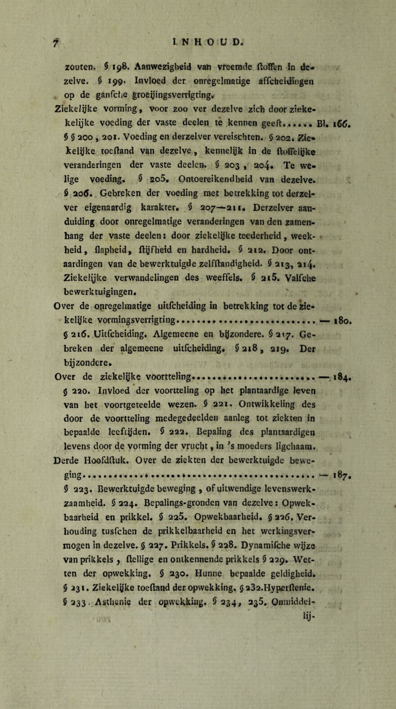 zouten. 9 198. Aanwezigheid van vreemde fioffen in de- zelve. 9 199. Invloed der onregelmatige affeheidingen op de ganfche groeyingsverrigting. ZiekeJyke vonning, voor zoo ver dezelve zich door zieke- kelijke voeding der vaste deelen te kennen geeft. BI, 166. 9 5 200,201. Voeding en derzelver vereisehten. § 202. Zie- kelijke toefland van dezelve, kennelijk in de Hoffelijke veranderingen der vaste deelen. 9 203 , 204. Te we- lige voeding. 9 ao5. Ontoereikendheid van dezelve. $ 20&lt;S. Gebreken der voeding met betrekking tot derzel- ver eigenaardig karakter. 9 207—211. Derzelver aan- duiding door onregelmatige veranderingen van den zamen- hang der vaste deelen: door ziekelijke teederheid, week- heid, flapheid, flyfheid en hardheid. 9 212. Door ont- aardingen van de bewerktuigde zelfflandigheid. 0213,214» Ziekelyke verwandelingen des weeffels. § 2i5. Valfche bewerktuigingen. Over de onregelmatige uitfeheiding in betrekking tot de zie- kelijke vormingsverrigting — 180. 5216. Uitfeheiding. Algemeene en bijzondere. §217. Ge- breken der algemeene uitfeheiding. 9 218, 219. Der bijzondere. Over de ziekelijke voortteling — 184. 5 220. Invloed der voortteling op het plantaardige leven van het voortgeteelde wezen. 5 221. Ontwikkeling des door de voortteling medegedeelde!! aanleg tot ziekten in bepaalde leeftijden. 9 222. Bepaling des plantaardigen levens door de vorming der vrucht, in 's moeders ligcbaam. Derde Hoofdftuk. Over de ziekten der bewerktuigde bewe- ging * — 187. 9 223. Bewerktuigde beweging , of uitwendige levenswerk- zaamheid. 9 224. Bepalings-gronden van dezelve: Opwek- baarheid en prikkel. 9 2a5. Opwekbaarheid. $ 226. Ver- houding tusfehen de prikkelbaarheid en het werkingsver- mogen in dezelve. § 227. Prikkels. 9 228. Dynamifche wyze van prikkels , Heilige en ontkennende prikkels 9 229. Wet- ten der opwekking. 9 230. Hunne bepaalde geldigheid. 9 231, Ziekelyke toefland der opwekking. $232.HyperHenie. 9 233. Asthenie der opwekking. 9 234, 235. Qmniddel- Hj-
