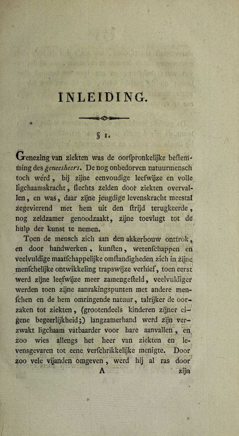 INLEIDING. / § I* Genezing van ziekten was de öorfpronkelijke befteitf- ming des gencesheers. De nog onbedorven natuurmensch toch werd , bij zijne eenvoudige leefwijze en volle ligchaamskracht j flechts zelden doof ziekten overval- len, en was, daar zijné jeugdige levenskracht meestal zegevierend niét hem uit den ftrijd terugkeerde, nog zeldzamer genoodzaakt, zijne toevlugt tot de hulp der kunst te nemen. Toen de mensch zich aan den akkerbouw onttrok, en door handwerken, kunften, wetenfchappen en veelvuldige maatfchappelijke omftandigheden zich in zijne menfchelijke ontwikkeling trapswijze verhief, toen eerst Werd zijne leefwijze meer zamengefteld, veelvuldiger werden toen zijne aanrakingspunten met andere men- fchen en de hem omringende natuur, talrijker de Oor- zaken tot ziekten, (gröotendeels kinderen zijner ei- gene begeerlijkheid;) langzamerhand werd zijn ver- zwakt ligchaam vatbaarder voor hare aanvallen , en zoo wies allengs het heer van ziekten en le- vensgevaren tot eene verfchrikkelijke menigte. Door zoo vele vijanden omgeven , werd hij al ras door