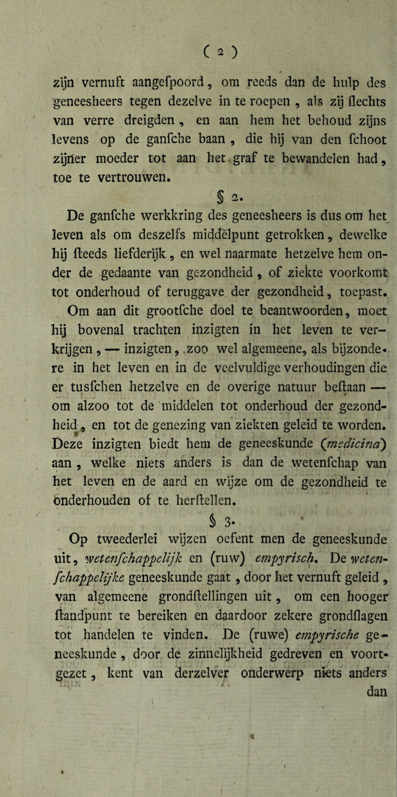 zijn vernuft aangefpoord, om reeds dan de hulp des geneesheers tegen dezelve in te roepen , als zij flechts van verre dreigden , en aan hem het behoud zijns levens op de ganfche baan , die hij van den fchoot zijner moeder tot aan het.graf te bewandelen had, toe te vertrouwen. § De ganfche werkkring des geneesheers is dus om het leven als om deszelfs middelpunt getrokken, dewelke hij (leeds liefderijk, en wel naarmate hetzelve hem on- der de gedaante van gezondheid, of ziekte voorkomt tot onderhoud of teruggave der gezondheid, toepast. Om aan dit grootfche doei te beantwoorden, moet hij bovenal trachten inzigten in het leven te ver- krijgen , — inzigten, zoo wel algemeene, als bijzonde« re in het leven en in de veelvuldige verhoudingen die er tusfehen hetzelve en de overige natuur beftaan — om alzoo tot de middelen tot onderhoud der gezond- heid, en tot de genezing van ziekten geleid te worden. Deze inzigten biedt hem de geneeskunde ('medicina) aan , welke niets anders is dan de wetenfehap van het leven en de aard en wijze om de gezondheid te onderhouden of te herftellen. § 3- Op tweederlei wijzen oefent men de geneeskunde uit, wetenjehappelijk en (ruw) empirisch. De weten- fchappelijke geneeskunde gaat , door het vernuft geleid , van algemeene grondftellingen uit, om een hooger (landpunt te bereiken en daardoor zekere grondflagen tot handelen te vinden. De (ruwe) etnpyrische ge- neeskunde , door de zinnelijkheid gedreven en voort- gezet , kent van derzelver onderwerp niets anders dan