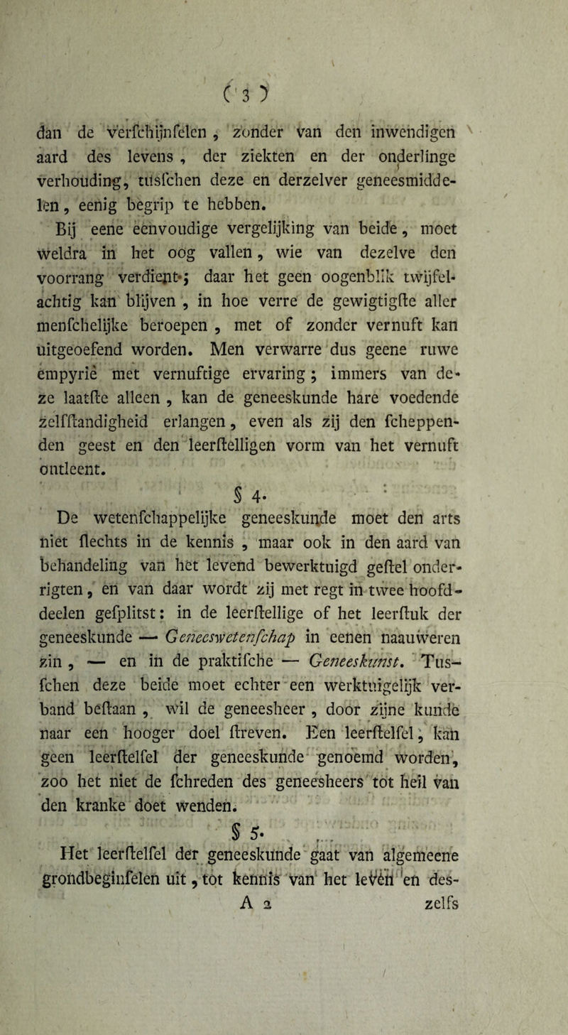 dan de v'erfchijnfclcn , zonder van den inwendigen aard des levens , der ziekten en der onderlinge verhouding, ulsfchen deze en derzelver geneesmidde- len , eenig begrip te hebben. Bij eene eenvoudige vergelijking van beide, moet weldra in het oög vallen, wie van dezelve den voorrang verdiets daar het geen oogenbllk twijfel- achtig kan blijven , in hoe verre de gewigtigfle aller menfchelijke beroepen , met of zonder vernuft kan uitgeoefend worden. Men verwarre dus geene ruwe empyriè met vernuftige ervaring; immers van de- ze laatfle alleen , kan de geneeskunde hare voedende zelfflandigheid erlangen, even als zij den fcheppen- den geest en den leerflelligen vorm van het vernuft ontleent. S 4- De wetenfchappelijke geneeskunde moet den arts niet Hechts in de kennis , maar ook in den aard van behandeling van het levend bewerktuigd geftel onder- rigten, en van daar wordt zij met regt in twee hoofd- deelen gefplitst: in de leerflellige of het leerfluk der geneeskunde — Geneeswetenfchap in eenen naauweren zin , — en in de praktifche — Geneeskunst. Tus- fchen deze beide moet echter een werktnigelijk ver- band beflaan , wil de geneesheer , door zijne kunde naar een hooger doel Breven. Een leerflelfel, kan geen leerflelfel der geneeskunde genoemd worden, zoo het niet de fchreden des geneesheers tot heil van den kranke doet wenden. § 5- Het leerflelfel der geneeskunde gaat van algemeene grohdbeginfelen uit, tot kennis van het leVèïï !en des- A a zelfs /