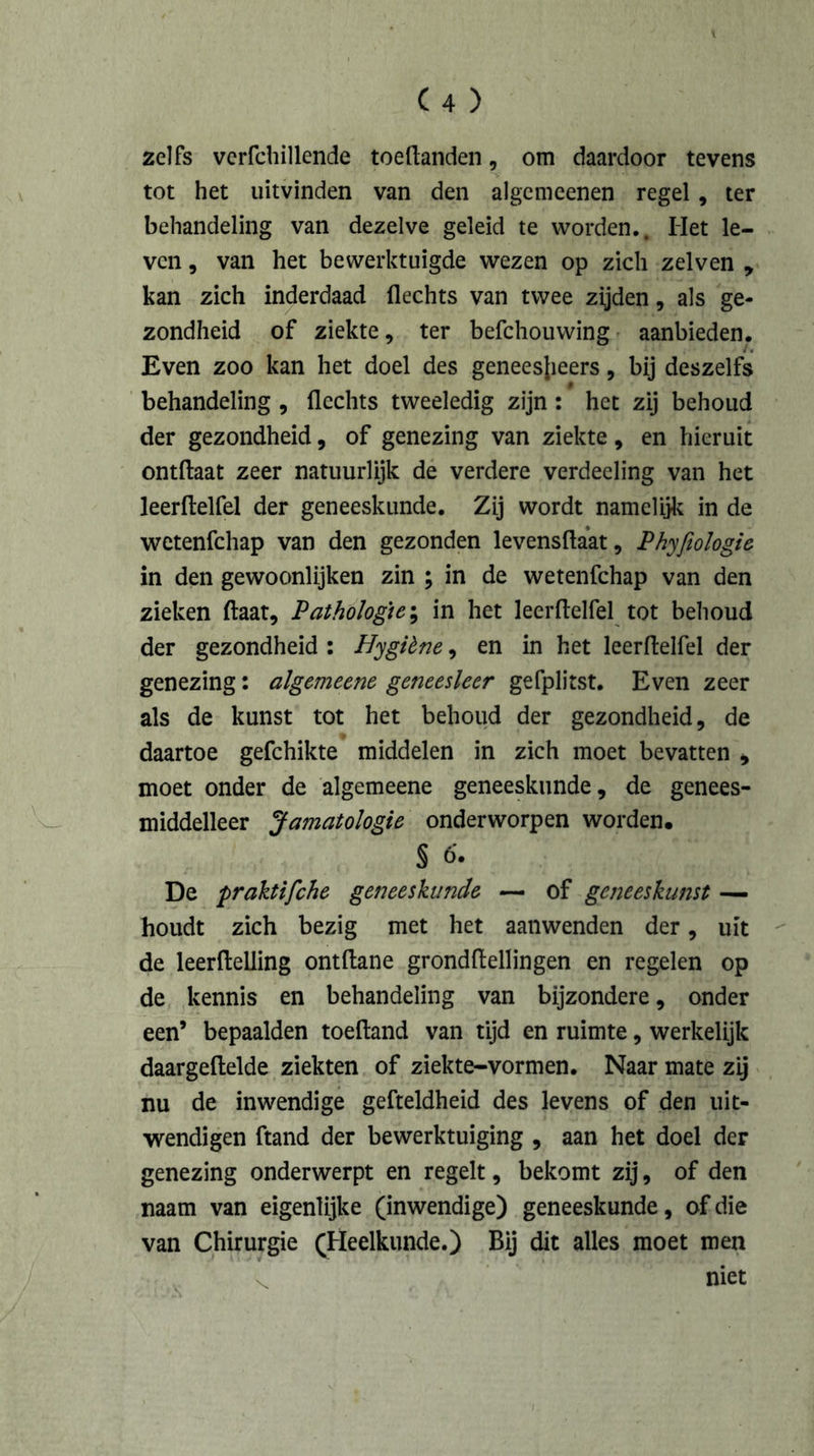 zelfs verfchillende toeflanden, om daardoor tevens tot het uitvinden van den algemeenen regel, ter behandeling van dezelve geleid te worden.. Het le- ven , van het bewerktuigde wezen op zich zelven , kan zich inderdaad flechts van twee zijden, als ge- zondheid of ziekte, ter befchouwing aanbieden. Even zoo kan het doel des geneesjieers, bij deszelfs $ behandeling , flechts tweeledig zijn : het zij behoud der gezondheid, of genezing van ziekte, en hieruit ontftaat zeer natuurlijk de verdere verdeeling van het leerftelfel der geneeskunde. Zij wordt namelijk in de wetenfchap van den gezonden levensflaat, Phyfiologie in den gewoonlijken zin ; in de wetenfchap van den zieken ftaat. Pathologie; in het leerflelfel tot behoud der gezondheid : Hygibne, en in het leerflelfel der genezing: algemeene geneesleer gefplitst. Even zeer als de kunst tot het behoud der gezondheid, de daartoe gefchikte middelen in zich moet bevatten , moet onder de algemeene geneeskunde, de genees- middelleer Jamatologie onderworpen worden. § 6'. De praktifche geneeskunde — of geneeskunst — houdt zich bezig met het aanwenden der, uit de leerfteliing ontdane grondflellingen en regelen op de kennis en behandeling van bijzondere, onder een’ bepaalden toeftand van tijd en ruimte, werkelijk daargeftelde ziekten of ziekte-vormen. Naar mate zij nu de inwendige gefteldheid des levens of den uit- wendigen ftand der bewerktuiging , aan het doel der genezing onderwerpt en regelt, bekomt zij, of den naam van eigenlijke (inwendige) geneeskunde, of die van Chirurgie (Heelkunde.) Bij dit alles moet men C niet