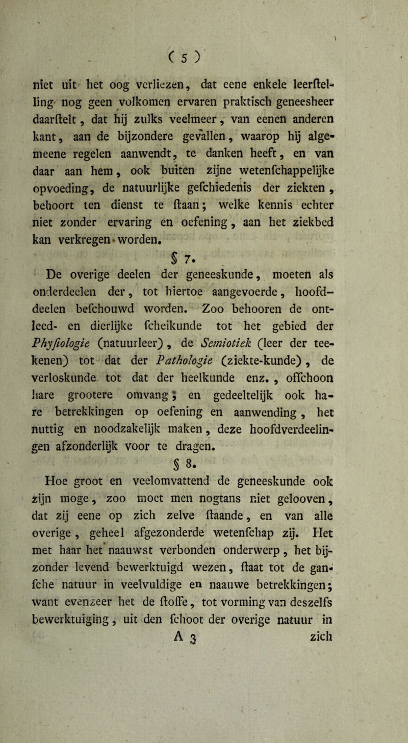 niet uit het oog verliezen, dat eene enkele leerftel- ling nog geen volkomen ervaren praktisch geneesheer daarftelt, dat hij zulks veelmeer, van eenen anderen kant, aan de bijzondere gevallen, waarop hij alge- meene regelen aanwendt, te danken heeft, en van daar aan hem, ook buiten zijne wetenfehappelijke opvoeding, de natuurlijke gefchiedenis der ziekten , behoort ten dienst te liaan; welke kennis echter niet zonder ervaring en oefening, aan het ziekbed kan verkregen • worden, § 7. De overige deelen der geneeskunde, moeten als onderdeden der, tot hiertoe aangevoerde, hoofd- deelen befchouwd worden. Zoo behooren de ont- leed- en dierlijke fcheikunde tot het gebied der Phyfeologie (natuurleer) , de Semiotiek (leer der tee- ltenen) tot dat der Pathologie (ziekte-kunde), de verloskunde tot dat der heelkunde enz, , offehoon hare grootere omvang; en gedeeltelijk ook ha- re betrekkingen op oefening en aanwending, het nuttig en noodzakelijk maken, deze hoofdverdeelin- gen afzonderlijk voor te dragen. § 8. Hoe groot en veelomvattend de geneeskunde ook zijn moge, zoo moet men nogtans niet gelooven, dat zij eene op zich zelve llaande, en van alle overige, geheel afgezonderde wetenfehap zij. Het met haar het naauwst verbonden onderwerp, het bij- zonder levend bewerktuigd wezen, (laat tot de gan- fclie natuur in veelvuldige en naauwe betrekkingen; want evenzeer het de lloffe, tot vorming van deszelfs bewerktuiging, uit den fclioot der overige natuur in A 3 zich