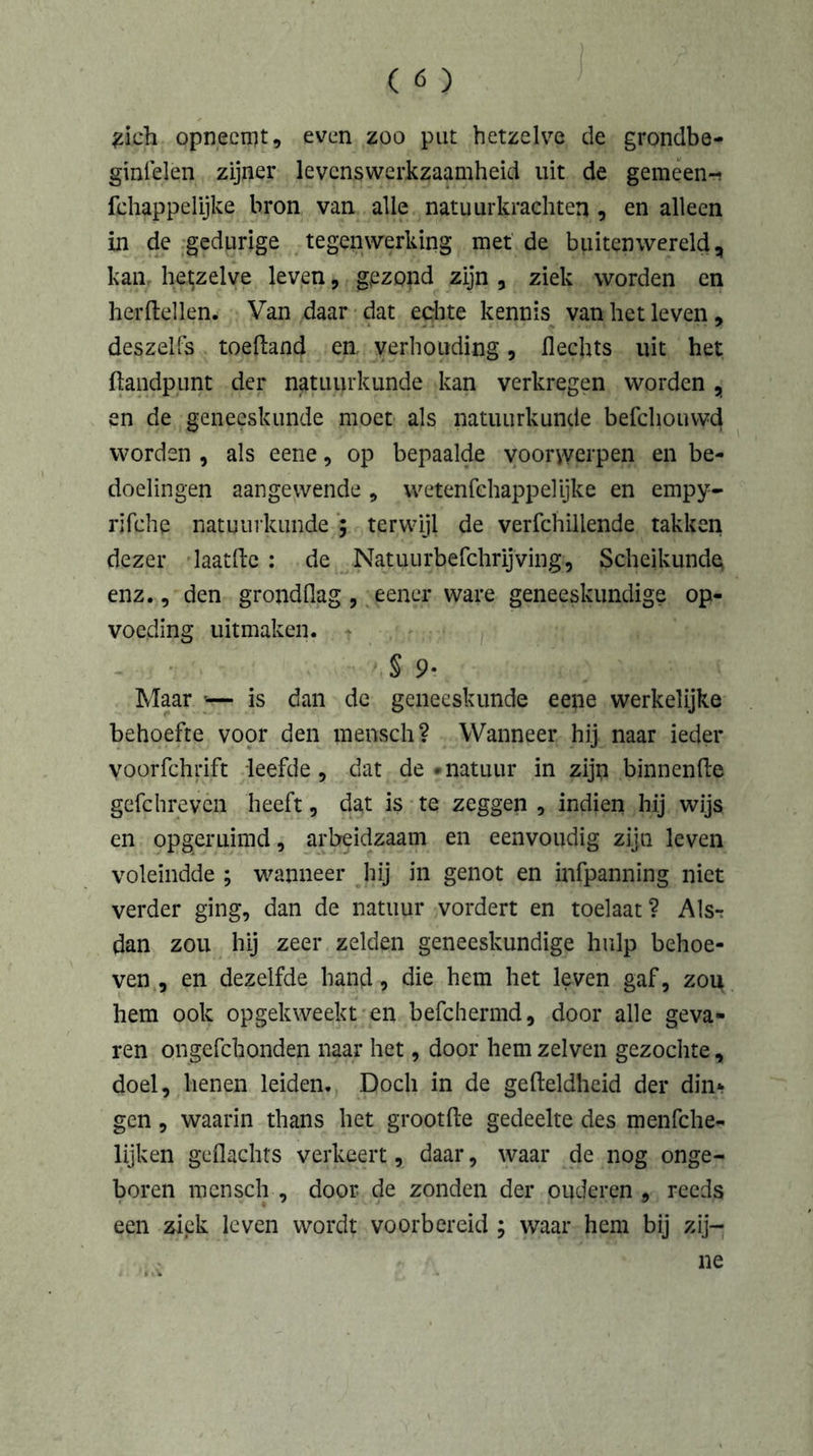 £i.ch opneemt, even zoo put hetzelve de grondbe- ginselen zijner levenswerkzaamheid uit de gemeen-; fchappelijke bron van alle natuurkrachten , en alleen in de gedurige tegenwerking met de buitenwereld, kan hetzelve leven, gezond zijn , ziek worden en herdeden. Van daar dat echte kennis van het leven, deszeifs toeftand en, verhouding, Hechts uit het {landpunt der natuurkunde kan verkregen worden , en de geneeskunde moet als natuurkunde befchouwd worden , als eene, op bepaalde voorwerpen en be- doelingen aangewende , wetenfchappelyke en empy- rifche natuurkunde ; terwijl de verfchillende takken dezer laatfte : de Natuurbefchrijving, Scheikunde^ enz., den grondflag , eener ware geneeskundige op- voeding uitmaken. r S 9. Maar — is dan de geneeskunde eene werkelijke behoefte voor den mensch? Wanneer hij naar ieder Voprfchrift leefde, dat de •natuur in zijp binnenfte gefchrevcn heeft, dat is te zeggen , indien hij wijs en opgeruimd, arbeidzaam en eenvoudig zijn leven voleindde ; wanneer hij in genot en infpanning niet verder ging, dan de natuur vordert en toelaat? Als-r dan zou hij zeer zelden geneeskundige hulp behoe- ven , en dezelfde hand, die hem het leven gaf, zou hem ook opgekweekt en befchermd, door alle geva- ren ongefchonden naar het, door hem zelven gezochte, doel, henen leiden. Doch in de gefteldheid der din* gen, waarin thans het grootfte gedeelte des menfche- lijken geflachts verkeert, daar, waar de nog onge- boren mensch , door de zonden der ouderen , reeds een ziek leven wordt voorbereid ; waar hem bij zij-
