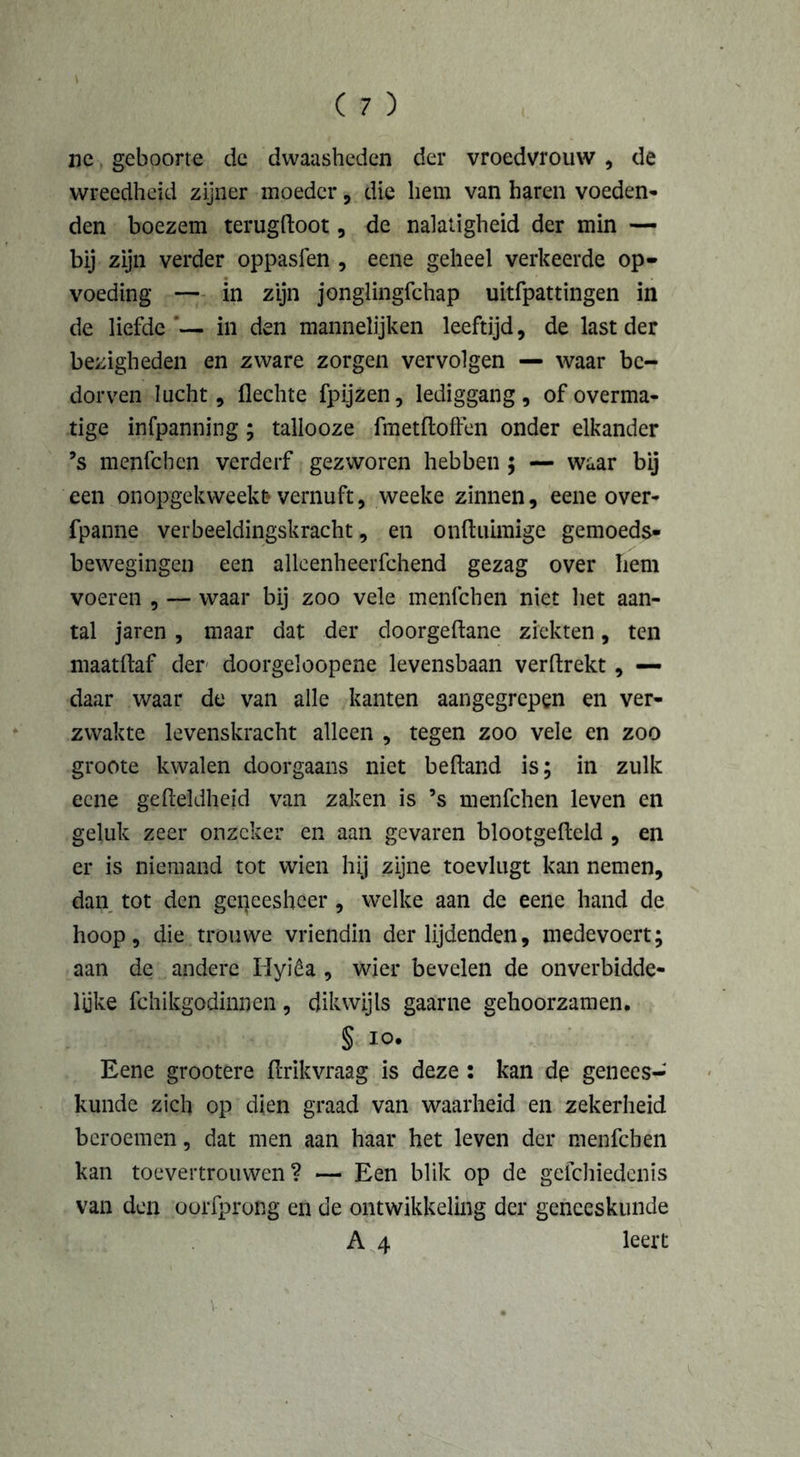 ne geboorte de dwaasheden der vroedvrouw , de wreedheid zijner moeder, die hem van haren voeden- den boezem terugdoot, de nalatigheid der min — bij zijn verder oppasfen , eene geheel verkeerde op- voeding — in zijn jonglingfchap uitfpattingen in de liefde ’— in den mannelijken leeftijd, de last der bezigheden en zware zorgen vervolgen — waar be- dorven lucht. Hechte fpijzen, lediggang, of overma- tige infpanning ; tallooze fm et doffen onder elkander ’s menfchen verderf gezworen hebben ; — waar bij een onopgekweekt vernuft, weeke zinnen, eene over- fpanne verbeeldingskracht, en onduimige gemoeds- bewegingen een allcenheerfchend gezag over hem voeren , — waar bij zoo vele menfchen niet het aan- tal jaren , maar dat der doorgedane ziekten, ten maatdaf der doorgeloopene levensbaan verdrekt, — daar waar de van alle kanten aangegrepen en ver- zwakte levenskracht alleen , tegen zoo vele en zoo groote kwalen doorgaans niet bedand is; in zulk eene gedeïdheid van zaken is ’s menfchen leven en geluk zeer onzeker en aan gevaren blootgedeld , en er is niemand tot wien hij zijne toevlugt kan nemen, dan tot den geneesheer, welke aan de eene hand de hoop, die trouwe vriendin der lijdenden, medevoert; aan de andere Hyiêa , wier bevelen de onverbidde- lijke fchikgodinnen, dikwijls gaarne gehoorzamen. § io. Eene grootere drikvraag is deze : kan dp genees- kunde zich op dien graad van waarheid en zekerheid beroemen, dat men aan haar het leven der menfchen kan toevertrouwen? — Een blik op de gefchiedenis van den oprfprong en de ontwikkeling der geneeskunde A 4 leert