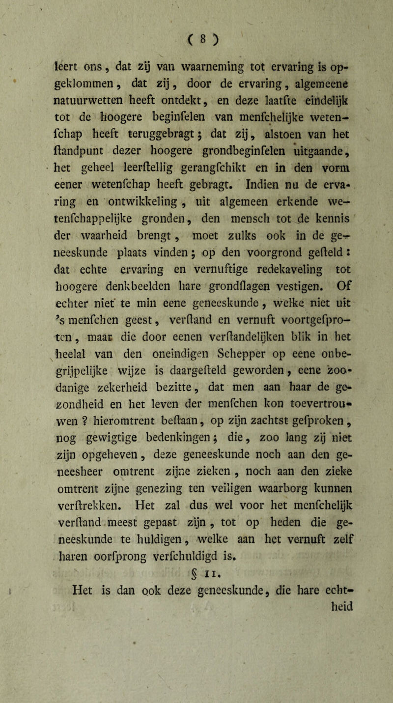 leert ons, dat zij van waarneming tot ervaring is op- geklommen , dat zij, door de ervaring, algemeene natuurwetten heeft ontdekt, en deze laatfte eindelijk tot de hoogere beginfelen van menfchelijke weten- fchap heeft teruggebragt; dat zij, alstoen van het (landpunt dezer hoogere grondbeginfelen uitgaande, het geheel leerftellig gerangfchikt en in den vorm eener wetenfchap heeft gebragt. Indien nu de erva- ring en ontwikkeling, uit algemeen erkende we- tenfchappelijke gronden, den mensch tot de kennis der waarheid brengt, moet zulks ook in de ge^ neeskunde plaats vinden; op den voorgrond gefield : dat echte ervaring en vernuftige redekaveling tot hoogere denkbeelden hare grondflagen vestigen. Of echter niet te min eene geneeskunde, welke niet uit ’s menfchen geest, verftand en vernuft voortgefpro- tcn, maar die door eenen verftandelijken blik in het heelal van den oneindigen Schepper op eene onbe- grijpelijke wijze is daargefteld geworden, eene zoo- danige zekerheid bezitte, dat men aan haar de ge- zondheid en het leven der menfchen kon toevertrou- wen ? hieromtrent beftaan, op zijn zachtst gefproken , nog gewigtige bedenkingen; die, zoo lang zij niet zijn opgeheven, deze geneeskunde noch aan den ge- neesheer omtrent zijne zieken , noch aan den zieke omtrent zijne genezing ten veiligen waarborg kunnen verilrekken. Het zal dus wei voor het mcnfchelijk verlland meest gepast zijn , tot op heden die ge- neeskunde te huldigen, welke aan het vernuft zelf haren oorfprong verfchuldigd is. § ii. Het is dan ook deze geneeskunde > die hare echt- heid