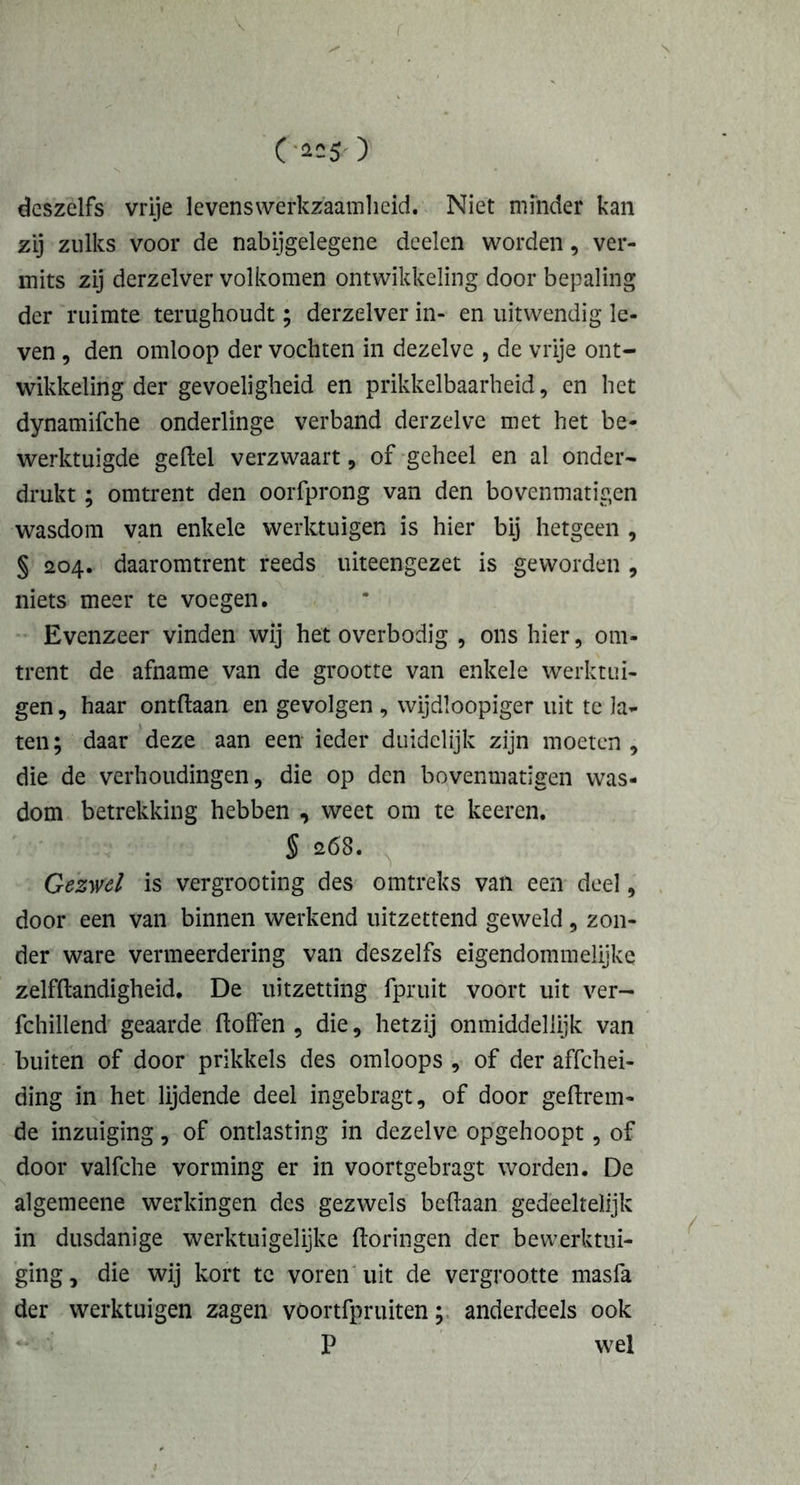 V C‘«5-) deszelfs vrije levenswerkzaamheid. Niet minder kan zij zulks voor de nabijgelegene deden worden, ver- mits zij derzelver volkomen ontwikkeling door bepaling der ruimte terughoudt; derzelver in- en uitwendig le- ven , den omloop der vochten in dezelve , de vrije ont- wikkeling der gevoeligheid en prikkelbaarheid, en het dynamifche onderlinge verband derzelve met het be- werktuigde geitel verzwaart, of geheel en al onder- drukt ; omtrent den oorfprong van den bovenmatigen wasdom van enkele werktuigen is hier bij hetgeen , § 204. daaromtrent reeds uiteengezet is geworden , niets meer te voegen. Evenzeer vinden wij het overbodig , ons hier, om- trent de afname van de grootte van enkele werktui- gen , haar ontdaan en gevolgen , wijdloopiger uit te la- ten; daar deze aan een ieder duidelijk zijn moeten, die de verhoudingen, die op den bovenmatigen was- dom betrekking hebben , weet om te keeren. § 268. Gezwel is vergrooting des omtreks van een deel, door een van binnen werkend uitzettend geweld, zon- der ware vermeerdering van deszelfs eigendommelijke zelfdandigheid. De uitzetting fpruit voort uit ver- fchillend geaarde doften , die, hetzij onmiddellijk van buiten of door prikkels des omloops , of der affehei- ding in het lijdende deel ingebragt, of door gedrein- de inzuiging, of ontlasting in dezelve opgehoopt, of door valfche vorming er in voortgebragt worden. De algemeene werkingen des gezwels bedaan gedeeltelijk in dusdanige werktuigelijke doringen der bewerktui- ging, die wij kort tc voren uit de vergrootte masfa der werktuigen zagen voortfpruiten; anderdeels ook P wel