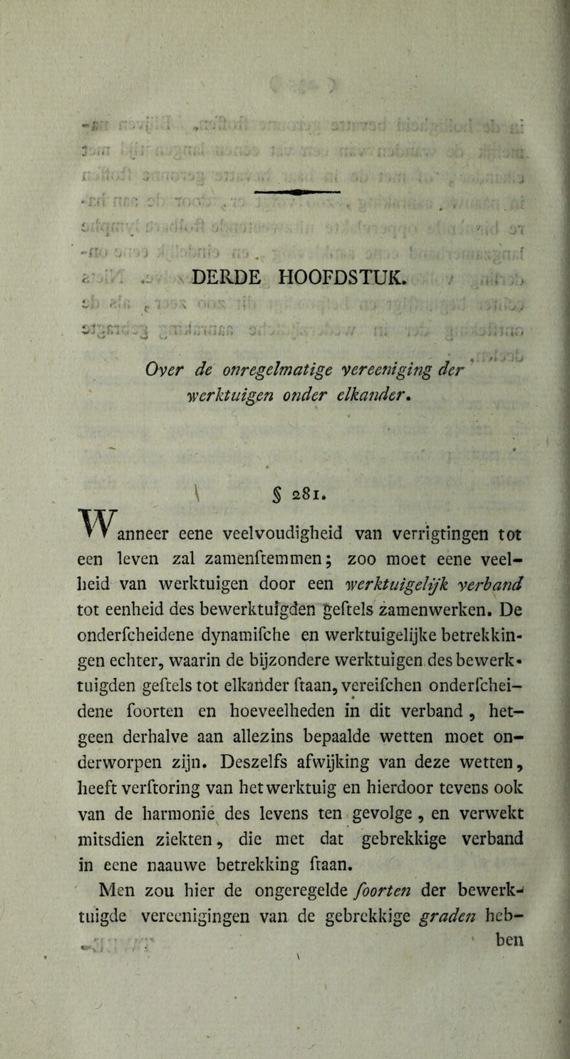 Over de onregelmatige vereent ging der werktuigen otider elkander. S 281. Wanneer eene veelvoudigheid van verrigtingen tot een leven zal zamenftemmen; zoo moet eene veel- heid van werktuigen door een werktuigehjk verband tot eenheid des bewerktuigden geftels zamenwerken. De onderfcheidene dynamifche en werktuigelijke betrekkin- gen echter, waarin de bijzondere werktuigen des bewerk- tuigden geftels tot elkander ftaan, vereifchen onderfchei- dene foorten en hoeveelheden in dit verband , het- geen derhalve aan allezins bepaalde wetten moet on- derworpen zijn. Deszelfs afwijking van deze wetten, heeft verftoring van het werktuig en hierdoor tevens ook van de harmonie des levens ten gevolge , en verwekt mitsdien ziekten, die met dat gebrekkige verband in eene naauwe betrekking ftaan. Men zou hier de ongeregelde foorten der bewerk- tuigde verccnigingen van de gebrekkige graden heb- ;t ben \