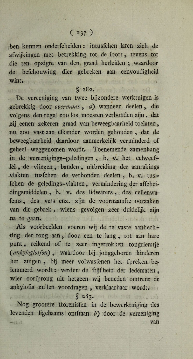 ben kunnen onderfcheïden : intusfchen laten zich de afwijkingen met betrekking tot de foort, tevens tot die ten opzigte van den graad herleiden ; waardoor de befchouwing dier gebreken aan eenvoudigheid wint. § 282. De vereeniging van twee bijzondere werktuigen is .gebrekkig door overmaat, a') wanneer deelen, die volgens den regel zoo los moesten verbonden zijn, dat ;zij eenen zekeren graad van beweegbaarheid toelaten, nu zoo vast aan elkander worden gehouden , dat de beweegbaarheid daardoor aanmerkelijk verminderd of geheel weggenomen wordt. Toenemende zamenhang in de vereenigings-geledingen , b. v. het celweef- fel, de vliezen, banden , uitbreiding der aanrakings vlakten tusfchen de verbonden deelen , b. v. tus- fchen de geledings-vlakten, vermindering der affchei- dingsmiddelen , b. v. des lidwaters, des celienwa- fems, des vets enz. zijn de voornaamfte oorzaken van dit gebrek, wiens gevolgen zeer duidelijk zijn na te gaan. Als voorbeelden voeren wij de te vaste aanhech- ting der tong aan, door een te lang , tot aan hare punt, reikend of te zeer ingetrokken tongriemtje (ankyloglosfon) , waardoor bij jonggeboren kinderen het zuigen , bij meer volwasfenen het fpreken be- lemmerd wordt: verder de ftijfheid der ledematen, wier oorfprong uit hetgeen wij beneden omtrent de ankylofis zullen voordragen , verklaarbaar wordt. § 283. Nog grootere ftorenisfen in de bewerktuiging des levenden ligchaams ontftaan b) door de vereeniging ï van