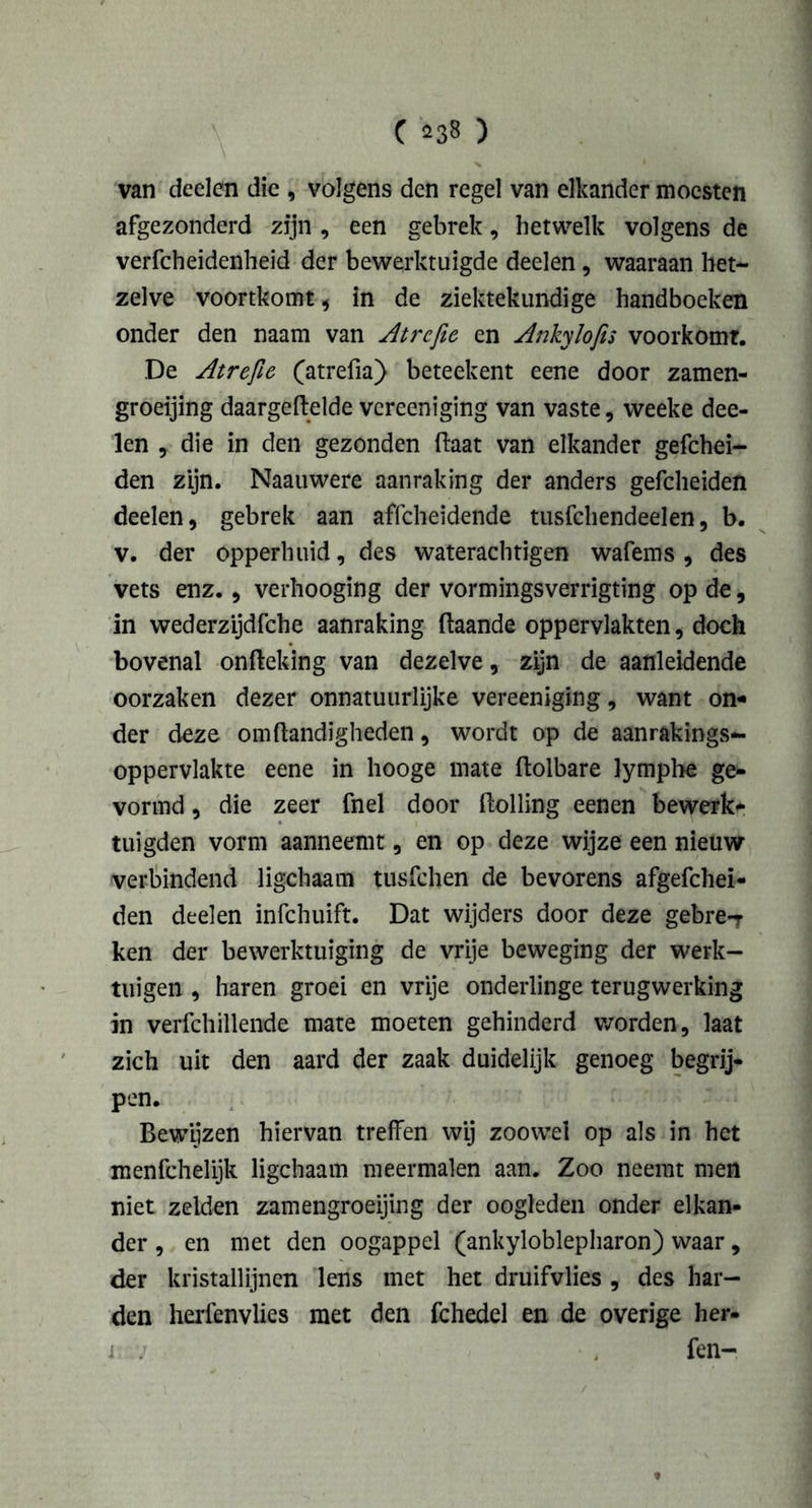 van deden die , volgens den regel van elkander moesten afgezonderd zijn , een gebrek, hetwelk volgens de verfcheidenheid der bewerktuigde deden, waaraan het- zelve voortkomt , in de ziektekundige handboeken onder den naam van Atrcfie en Ankylofis voorkomt. De Atrefie (atrefia) beteekent eene door zamen- groeijing daargeftelde vcreeniging van vaste, weeke dee- len , die in den gezonden (laat van elkander gefchei- den zijn. Naauwere aanraking der anders gefcheiden deden, gebrek aan affcheidende tusfchendeelen, b. v. der opperhuid, des waterachtigen wafems , des vets enz. , verhooging der vormingsverrigting op de, in wederzijdfche aanraking ftaande oppervlakten, doch bovenal onfteking van dezelve, zijn de aanleidende oorzaken dezer onnatuurlijke vereeniging, want on- der deze omftandigheden, wordt op de aanrakings- oppervlakte eene in hooge mate ftolbare lymphe ge- vormd , die zeer fnel door ftolling eenen bewerk- tuigden vorm aanneemt, en op deze wijze een nieuw verbindend ligchaam tusfchen de bevorens afgefchei- den deelen infchuift. Dat wijders door deze gebre-T ken der bewerktuiging de vrije beweging der werk- tuigen , haren groei en vrije onderlinge terugwerking in verfchillende mate moeten gehinderd worden, laat zich uit den aard der zaak duidelijk genoeg begrij- pen. Bewijzen hiervan treffen wij zoowel op als in het menfchelijk ligchaam meermalen aan. Zoo neemt men niet zelden zamengroeijing der oogleden onder elkan- der , en met den oogappel (ankyloblepharon) waar, der kristallijnen lens met het druifvlies , des har- den herfenvlies met den fchedel en de overige her- i : fen-