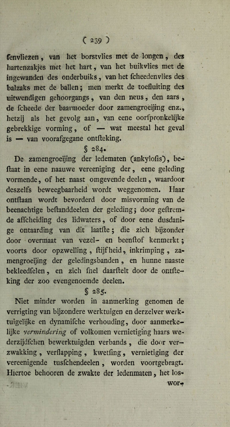 fenvliezen , van het borstvlïes met de longen, des hartenzakjes met het hart, van het buikvlies met de ingewanden des onderbuiks, van het fcheedenvlies des balzaks met de ballen; men merkt de toefluiting des uitwendigen gehoorgangs, van den neus, den aars , de fcheede der baarmoeder door zamengroeijing enz., hetzij als het gevolg aan, van eene oorfpronkelijke gebrekkige vorming, of — wat meestal het geval is — van voorafgegane ontfteking. § 284. De zamengroeijing der ledematen (ankylofis), be- ftaat in eene naauwe vereeniging der, eene geleding vormende, of het naast omgevende deelen, waardoor deszelfs beweegbaarheid wordt weggenomen. Haar ontdaan wordt bevorderd door misvorming van de beenachtige beftanddeelen der geleding; door gedrom- de affcheiding des lidwaters, of door eene dusdani- ge ontaarding van dit laatde; die zich bijzonder door overmaat van vezel- en beendof kenmerkt; voorts door opzwelling , dijfheid, inkrimping , za- mengroeijing der geledingsbanden , en hunne naaste bekleedfelen, en zich fnel daardelt door de ontde- king der zoo evengenoemde deelen. § 285- Niet minder worden in aanmerking genomen de verrigting van bijzondere werktuigen en derzelver werk- tuigelijke en dynamifche verhouding, door aanmerke- lijke vermindering of volkomen vernietiging haars we- derzijdfchen bewerktuigden verbands , die door ver- zwakking , verflapping , kwetfing, vernietiging der vereenigende tusfchendeelen , worden voortgebragt. Hiertoe behooren de zwakte der ledenmaten, het los- wor-