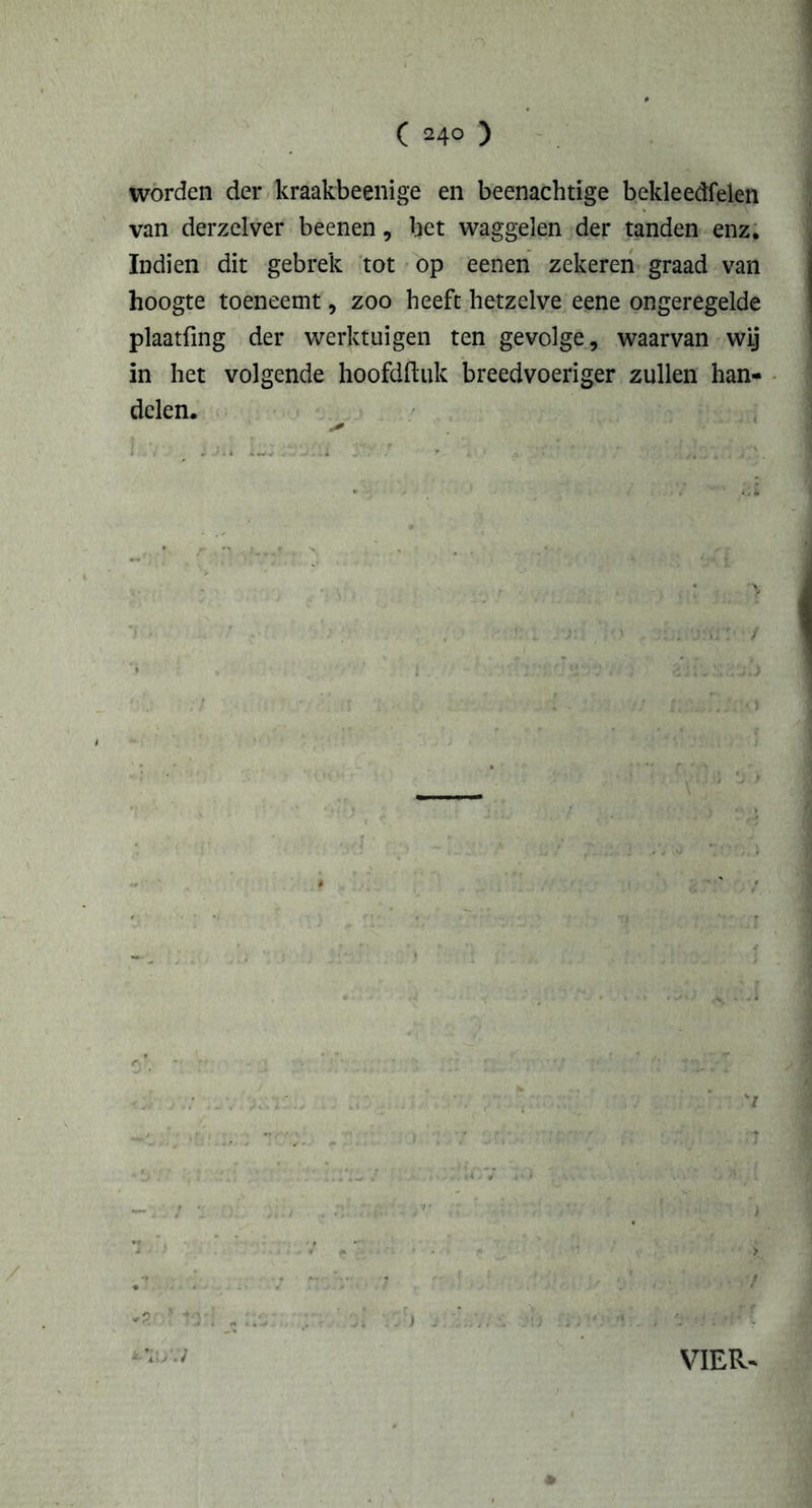 worden der kraakbeenige en beenachtige bekleedfelen van derzelver beenen, het waggelen der tanden enz. ïndien dit gebrek tot op eenen zekeren graad van hoogte toeneemt, zoo heeft hetzelve eene ongeregelde plaatfmg der werktuigen ten gevolge, waarvan wij in het volgende hoofdftuk breedvoeriger zullen han- delen. VIER-
