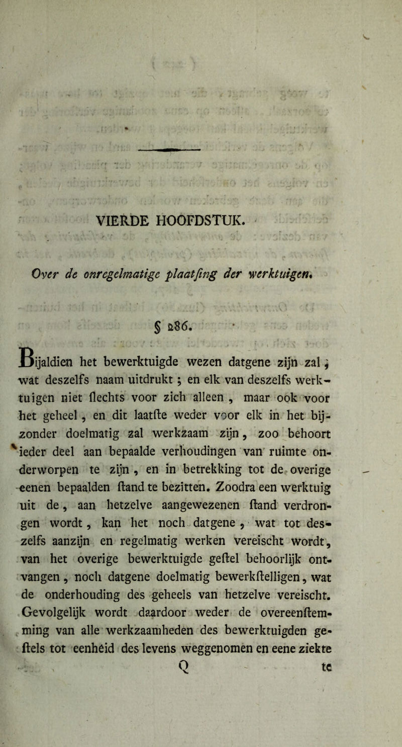 Over de onregelmatige plaatfing der werktuigen. § ft86. Bijaldien het bewerktuigde wezen datgene zijn zal * wat deszelfs naam uitdrukt; en elk van deszelfs werk- tuigen niet Hechts voor zich alleen , maar ook voor het geheel, en dit laatfte weder voor elk in het bij- zonder doelmatig zal werkzaam zijn, zoo behoort 'ieder deel aan bepaalde verhoudingen van ruimte on- derworpen te zijn , en in betrekking tot de overige eenen bepaalden Hand te bezitten. Zoodra een werktuig uit de, aan hetzelve aangewezenen ftand verdron- gen wordt, kan het noch datgene ? wat tot des- zelfs aanzijn en regelmatig werken vereischt wordt, van het overige bewerktuigde geftel behoorlijk ont- vangen , noch datgene doelmatig bewerkftelligen, wat de onderhouding des geheels van hetzelve vereischt. Gevolgelijk wordt daardoor weder de overeenftem- ming van alle werkzaamheden des bewerktuigden ge- ftels tot eenheid des levens weggenomen en eene ziekte Q tc