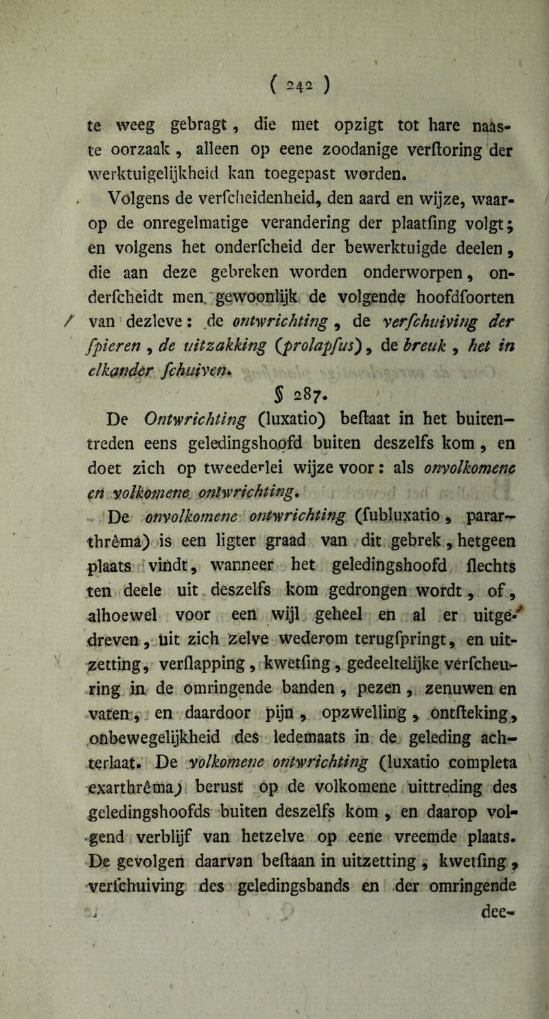 te weeg gebragt, die met opzigt tot hare mas- te oorzaak , alleen op eene zoodanige verftoring der werktuigelijkheid kan toegepast worden. Volgens de verfcheidenheid, den aard en wijze, waar- op de onregelmatige verandering der plaatfing volgt; en volgens het onderfcheid der bewerktuigde deden, die aan deze gebreken worden onderworpen, on- derfcheidt men, gewoonlijk de volgende hoofdfoorten / van dezlcve: de ontwrichting , de verfchuiving der [pieren , de uitzakking (prolapfus), de breuk , het in elkander fchiiivetu § 287. De Ontwrichting (luxatio) beftaat in het buiten- treden eens geledingshopfd buiten deszelfs kom , en doet zich op tweededei wijze voor: als onvolkomene en volkom ene ontwrichting. De onvolkomene ontwrichting (fubluxatio, parar- thrèma) is een ligter graad van dit gebrek, hetgeen plaats vindt, wanneer het geledingshoofd Hechts ten deele uit deszelfs kom gedrongen wordt, of, alhoewel voor een wijl geheel en al er uitge-' dreven , üit zich zelve wederom terugfpringt, en uit- zetting, verflapping, kwetfing, gedeeltelijke verfcheu** ring in de omringende banden , pezen, zenuwen en vaten, en daardoor pijn, opzwelling, ontfteking, onbewegelijkheid des iedemaats in de geleding ach- terlaat. De volkomene ontwrichting (luxatio completa exarthrêma; berust op de volkomene uittreding des geledingshoofds buiten deszelfs kom , en daarop vol- gend verblijf van hetzelve op eene vreemde plaats. De gevolgen daarvan beftaan in uitzetting , kwetfing , verfchuiving des geledingsbands en der omringende dee-