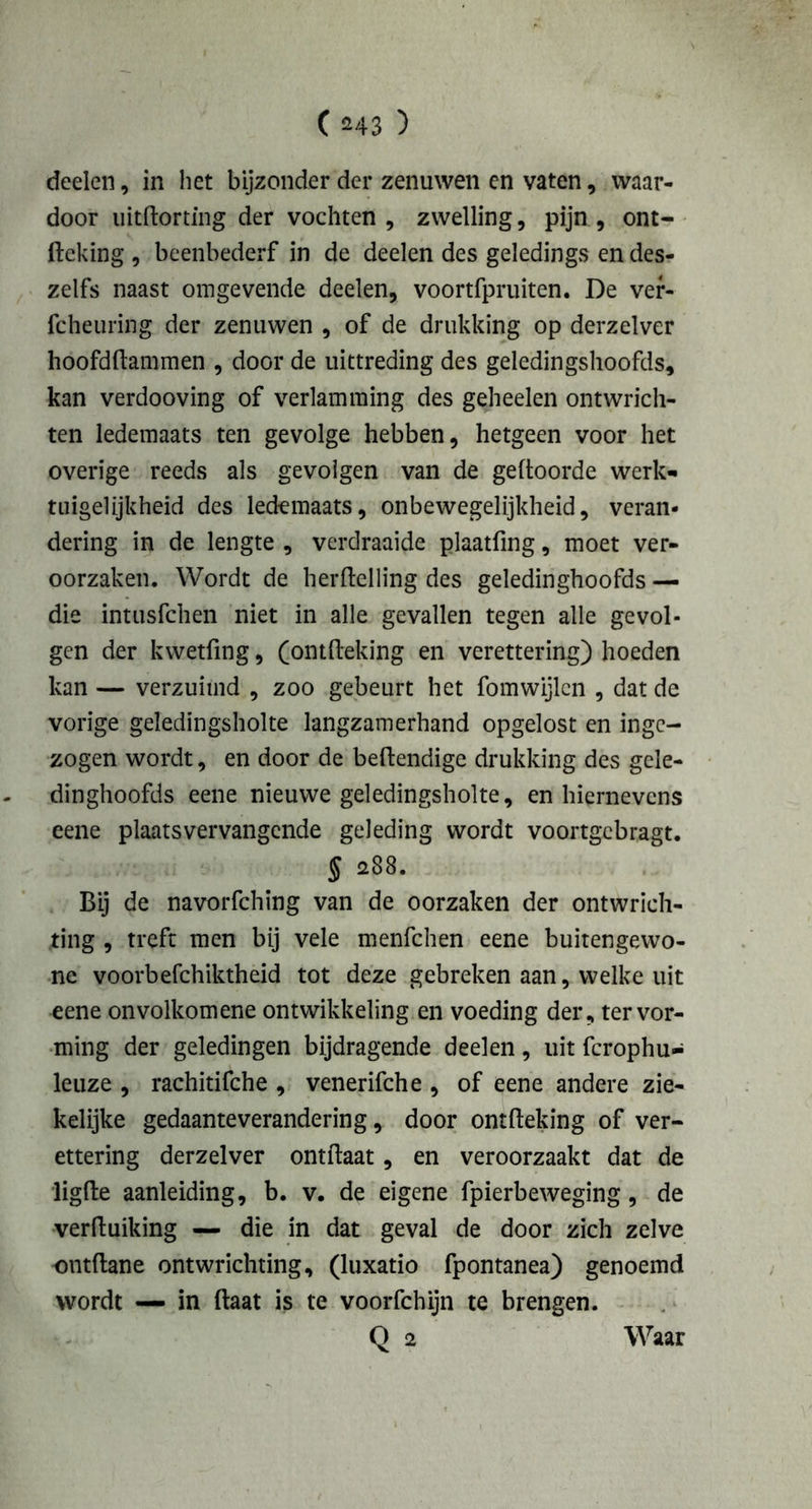 deden, in het bijzonder der zenuwen en vaten, waar- door uitftorting der vochten , zwelling, pijn , ont- ftcking , beenbederf in de deden des geledings en des- zelfs naast omgevende deelen, voortfpruiten. De ver- fcheuring der zenuwen , of de drukking op derzelver hoofdkammen , door de uittreding des geledingshoofds, kan verdooving of verlamming des geheelen ontwrich- ten ledemaats ten gevolge hebben, hetgeen voor het overige reeds als gevolgen van de geftoorde werk* tuigelijkheid des ledemaats, onbewegelijkheid, veran- dering in de lengte , verdraaide plaatfing, moet ver- oorzaken. Wordt de herftelling des geledinghoofds — die intusfchen niet in alle gevallen tegen alle gevol- gen der kwetfing, (ontfteking en verettering) hoeden kan — verzuimd , zoo gebeurt het fomwijlcn , dat de vorige geledingsholte langzamerhand opgelost en inge- zogen wordt, en door de beftendige drukking des gele- dinghoofds eene nieuwe geledingsholte, en hiernevens eene plaatsvervangende geleding wordt voortgebragt. § 288. Bij de navorfching van de oorzaken der ontwrich- ting , treft men bij vele menfehen eene buitengewo- ne voorbefchiktheid tot deze gebreken aan, welke uit eene onvolkomene ontwikkeling en voeding der, ter vor- ming der geledingen bijdragende deelen, uit fcrophu- leuze , rachitifche , venerifche , of eene andere zie- kelijke gedaanteverandering, door ontfteking of ver- ettering derzelver ontftaat, en veroorzaakt dat de ligfte aanleiding, b. v. de eigene fpierbeweging, de verftuiking — die in dat geval de door zich zelve ontdane ontwrichting, (luxatio fpontanea) genoemd wordt — in ftaat is te voorfchijn te brengen.
