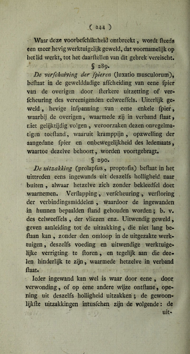 ( *44 ) Waar deze voorbefchiktheid ontbreekt, wordt deeds een meer hevig werktuigelijk geweld, dat voornamelijk op het lid werkt, tot het daardellen van dit gebrek vereischt. § 289. De verfchuiving der [pieren (luxatio musculorum), bedaat in de gewelddadige affeheiding van eene fpier van de overigen door derkere uitzetting of ver- fcheuring des vereenigenden celweeffels. Uiterlijk ge- weld , hevige infpanning van eene enkele fpier, waarbij de overigen, waarmede zij in verband (laat, riet gelijktijdig volgen , veroorzaken dezen onregelma- tigen toedand, waaruit kramppijn , opzwelling der aangedane fpier en onbewegelijkheid des ledemaats, waartoe dezelve behoort, worden voortgebragt. § 290. De uitzakking (prolapfus , proptofis) beftaat in het uittreden eens ingewands uit deszelfs holligheid naar buiten , alwaar hetzelve zich zonder bekleedfel doet waarnemen. Verflapping, verfcheuring , verftoring der verbindingsmiddelen , waardoor de ingewanden in hunnen bepaalden (land gehouden worden; b. v. des celweeffels , der vliezen enz. Uitwendig geweld, geven aanleiding tot de uitzakking, die niet lang be- ftaan kan , zonder den omloop in de uitgezakte werk- tuigen , deszelfs voeding en uitwendige werktuige- lijke verrigting te doren, en tegelijk aan die dee- len hinderlijk te zijn, waarmede hetzelve in verband daat. Ieder ingewand kan wel is waar door eene , door verwonding, of op eene andere wijze ontdane, ope- ning uit deszelfs holligheid uitzakken ; de gewoon- lijkde uitzakkingen intusfehen zijn de volgende: de uit-