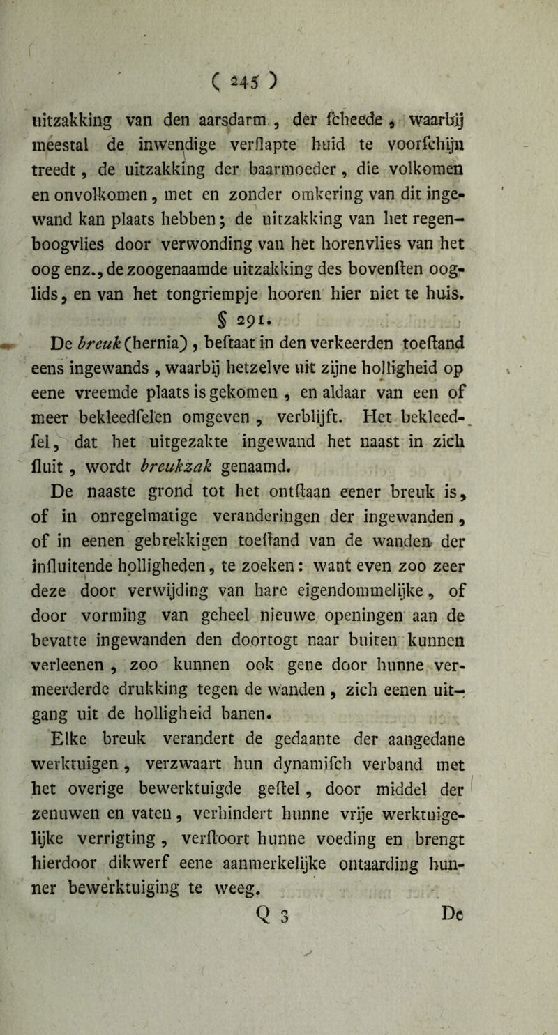 uitzakking van den aarsdarm , der fcheede 9 waarbij meestal de inwendige verflapte huid te voorfchijn treedt, de uitzakking der baarmoeder, die volkomen en onvolkomen, met en zonder omkering van dit inge- wand kan plaats hebben; de uitzakking van het regen- boogvlies door verwonding van het horenvlies van het oog enz., de zoogenaamde uitzakking des bovenden oog- lids, en van het tongriempje hooren hier niet te huis. § 291. De breuk (hernia) , beftaat in den verkeerden toedand eens ingewands , waarbij hetzelve uit zijne holligheid op eene vreemde plaats is gekomen , en aldaar van een of meer bekleedfelen omgeven , verblijft. Het bekleed-, fel, dat het uitgezakte ingewand het naast in zich fluit , wordt breukzak genaamd. De naaste grond tot het ontdaan eener breuk is, of in onregelmatige veranderingen der ingewanden, of in eenen gebrekkigen toedand van de wanden, der influitende holligheden, te zoeken: want even zoo zeer deze door verwijding van hare eigendommelijke, of door vorming van geheel nieuwe openingen aan de bevatte ingewanden den doortogt naar buiten kunnen verleenen , zoo kunnen ook gene door hunne ver- meerderde drukking tegen de wanden , zich eenen uit- gang uit de holligheid banen. Elke breuk verandert de gedaante der aangedane werktuigen, verzwaart hun dynamifch verband met het overige bewerktuigde geflel, door middel der zenuwen en vaten, verhindert hunne vrije werktuige- lijke verrigting , verfloort hunne voeding en brengt hierdoor dikwerf eene aanmerkelijke ontaarding hun- ner bewerktuiging te weeg.