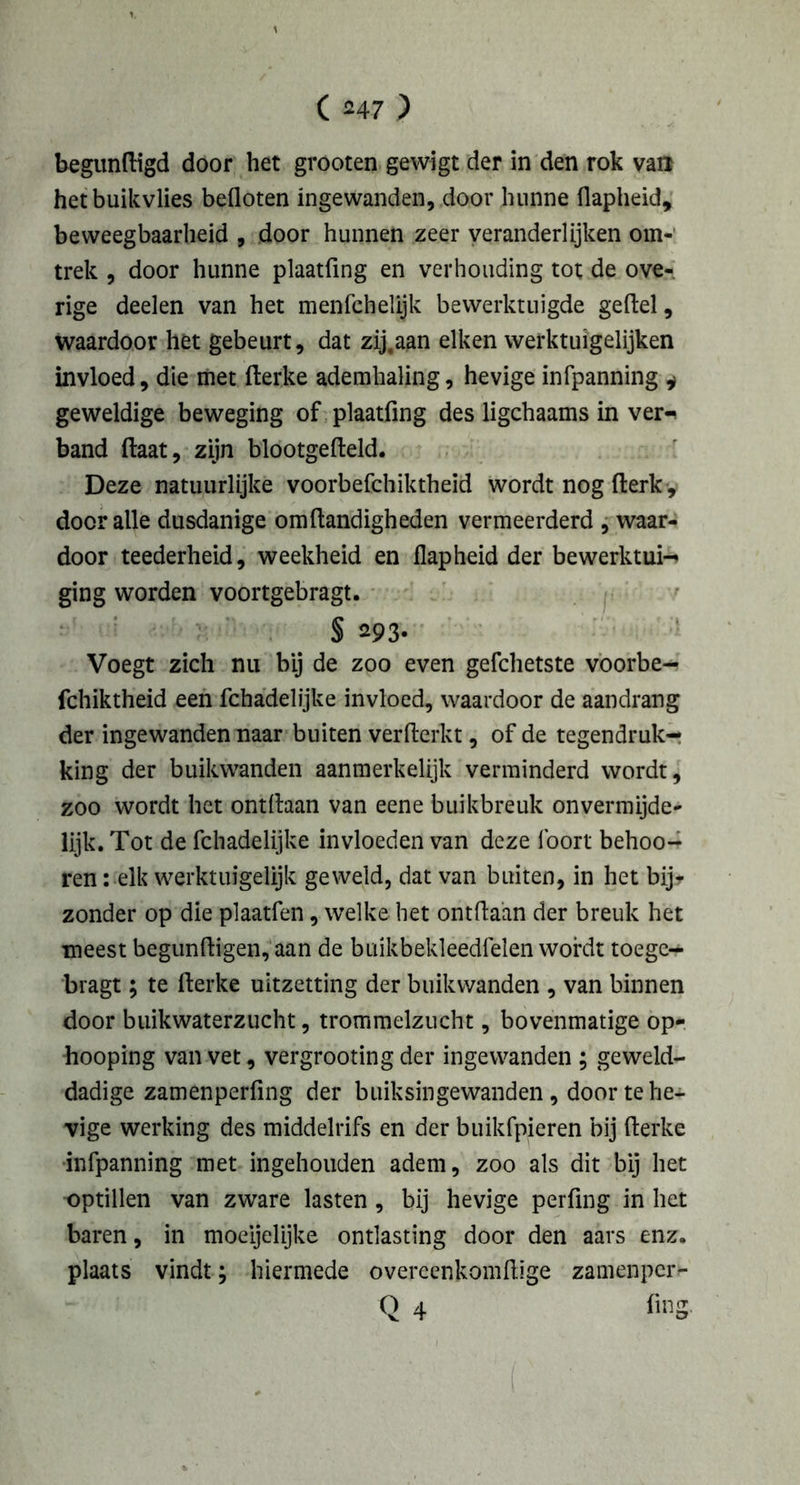 begunftigd door het grooten gewigt der in den rok van hetbuikvlies befloten ingewanden, door hunne flapheid, beweegbaarheid , door hunnen zeer veranderlijken om- trek , door hunne plaatfing en verhouding tot de ove- rige deelen van het menfchelijk bewerktuigde geftel, waardoor het gebeurt, dat zij.aan eiken werktuigelijken invloed, die met fterke ademhaling, hevige infpanning * geweldige beweging of plaatfing des ligchaams in ver- band (laat, zijn blootgefteld. Deze natuurlijke voorbefchiktheid wordt nog fterk, door alle dusdanige om handigheden vermeerderd , waar- door teederheid, weekheid en flapheid der bewerktui- ging worden voortgebragt. § 293* Voegt zich nu bij de zoo even gefchetste voorbe- fchiktheid een fchadelijke invloed, waardoor de aandrang der ingewanden naar buiten verfterkt, of de tegendruk- king der buikwanden aanmerkelijk verminderd wordt, zoo wordt het ontihan van eene buikbreuk onvermijde- lijk. Tot de fchadelijke invloeden van deze foort behoo- ren: elk werktuigelijk geweld, dat van buiten, in het bij* zonder op die plaatfen, welke het ontdaan der breuk het meest begunftigen, aan de buikbekleedfelen wordt toege- bragt; te fterke uitzetting der buikwanden , van binnen door buikwaterzucht, trommelzucht, bovenmatige op- hooping van vet, vergrooting der ingewanden ; geweld- dadige zamenperfing der buiksingewanden , door te he- vige werking des middelrifs en der buikfpieren bij fterke infpanning met ingehouden adem, zoo als dit bij het optillen van zware lasten, bij hevige perfing in het baren, in moeijelijke ontlasting door den aars enz. plaats vindt; hiermede overeenkomftige zamenper^