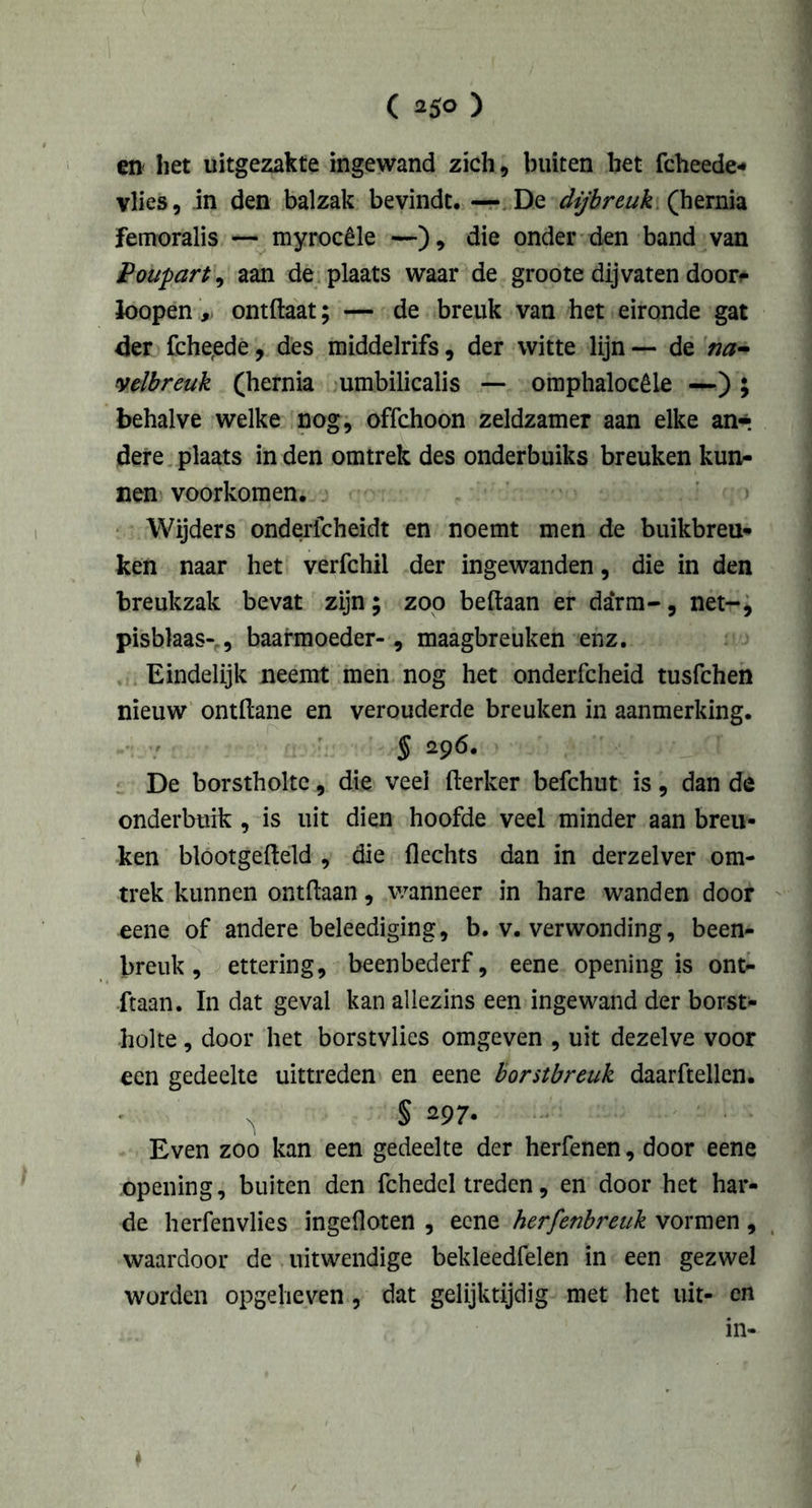 en' het uitgezakte ingewand zich, buiten het fcheede- vlies, in den balzak bevindt, — De dijbreuk (hernia femoralis — myrocêle —), die onder den band van Poupart, aan de plaats waar de groote dij vaten door* loopen, ontftaat; — de breuk van het eironde gat der fche,ede, des middelrifs, der witte lijn — de na- velbreuk (hernia umbilicalis — omphalocêle —); behalve welke nog, offchoon zeldzamer aan elke an-. dere plaats in den omtrek des onderbuiks breuken kun- nen voorkomen. Wijders ondericheidt en noemt men de buikbreu- ken naar het verfchil der ingewanden, die in den breukzak bevat zijn; zoo beftaan er darm-, net-, pisblaas-, baarmoeder-, maagbreuken enz. Eindelijk neemt men nog het onderfcheid tusfchen nieuw ontdane en verouderde breuken in aanmerking. De borstholte, die veel fterker befchut is, dan de onderbuik , is uit dien hoofde veel minder aan breu- ken blootgefteld , die flechts dan in derzelver om- trek kunnen ontdaan, wanneer in hare wanden door eene of andere beleediging, b. v. verwonding, been- breuk, ettering, beenbederf, eene openingis ont- daan. In dat geval kan allezins een ingewand der borst- holte , door het borstvlies omgeven , uit dezelve voor een gedeelte uittreden en eene borstbreuk daarftellen. ' sj § 297. Even zoo kan een gedeelte der herfenen, door eene opening, buiten den fchedel treden, en door het har- de herfenvlies ingefloten , eene herfenbreuk vormen , waardoor de uitwendige bekleedfelen in een gezwel worden opgeheven , dat gelijktijdig met het uit- en in-